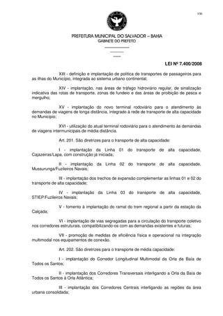 PREFEITURA MUNICIPAL DO SALVADORPREFEITURA MUNICIPAL DO SALVADORPREFEITURA MUNICIPAL DO SALVADORPREFEITURA MUNICIPAL DO SALVADOR –––– BAHIABAHIABAHIABAHIA
GABINETE DO PREFEITOGABINETE DO PREFEITOGABINETE DO PREFEITOGABINETE DO PREFEITO
____________________________________________________
____________________________
________________
LEI Nº 7.400/2008
106
XIII - definição e implantação de política de transportes de passageiros para
as ilhas do Município, integrada ao sistema urbano continental;
XIV - implantação, nas áreas de tráfego hidroviário regular, de sinalização
indicativa das rotas de transporte, zonas de fundeio e das áreas de proibição de pesca e
mergulho;
XV - implantação do novo terminal rodoviário para o atendimento às
demandas de viagens de longa distância, integrado à rede de transporte de alta capacidade
no Município;
XVI - utilização do atual terminal rodoviário para o atendimento às demandas
de viagens intermunicipais de média distância.
Art. 201. São diretrizes para o transporte de alta capacidade:
I - implantação da Linha 01 do transporte de alta capacidade,
Cajazeiras/Lapa, com construção já iniciada;
II - implantação da Linha 02 do transporte de alta capacidade,
Mussurunga/Fuzileiros Navais;
III - implantação dos trechos de expansão complementar as linhas 01 e 02 do
transporte de alta capacidade;
IV - implantação da Linha 03 do transporte de alta capacidade,
STIEP/Fuzileiros Navais;
V - fomento à implantação do ramal do trem regional a partir da estação da
Calçada;
VI - implantação de vias segregadas para a circulação do transporte coletivo
nos corredores estruturais, compatibilizando-os com as demandas existentes e futuras;
VII - promoção de medidas de eficiência física e operacional na integração
multimodal nos equipamentos de conexão.
Art. 202. São diretrizes para o transporte de média capacidade:
I - implantação do Corredor Longitudinal Multimodal da Orla da Baía de
Todos os Santos;
II - implantação dos Corredores Transversais interligando a Orla da Baía de
Todos os Santos à Orla Atlântica;
III - implantação dos Corredores Centrais interligando as regiões da área
urbana consolidada;
 