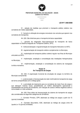 PREFEITURA MUNICIPAL DO SALVADORPREFEITURA MUNICIPAL DO SALVADORPREFEITURA MUNICIPAL DO SALVADORPREFEITURA MUNICIPAL DO SALVADOR –––– BAHIABAHIABAHIABAHIA
GABINETE DO PREFEITOGABINETE DO PREFEITOGABINETE DO PREFEITOGABINETE DO PREFEITO
____________________________________________________
____________________________
________________
LEI Nº 7.400/2008
107
IV - adoção de medidas que priorizem o transporte público coletivo nos
corredores de média capacidade;
V - fomento à utilização de energias renováveis nos veículos que operem nos
corredores de transportes.
Art. 203. São diretrizes para o transporte de baixa capacidade:
I - garantia da integração físico-operacional do transporte de baixa
capacidade no Sistema Integrado de Transporte Coletivo, SITC;
II - institucionalização e regulamentação do transporte hidroviário no SITC;
III - regulamentação do transporte coletivo complementar no Município;
IV - implantação de transporte público coletivo regular nas ilhas do Município
articulado ao SITC;
V - implantação, ampliação e consolidação das instalações hidroportuárias
no Município;
VI - implementação, ampliação e consolidação do sistema de navegação
turístico-recreativa.
Seção VI
Do Transporte de Cargas
Art. 204. A organização funcional da circulação de cargas no território do
Município compreende:
I - a estruturação e hierarquização da rede multimodal de transporte de carga
de forma compartilhada com o tráfego geral;
II - a prioridade de tratamento para os corredores de maior fluxo de carga e
que ofereçam maiores riscos, possibilitando um melhor desempenho operacional e
acessibilidade aos pontos de transbordo, com redução de custos e efeitos negativos sobre a
comunidade e o meio ambiente.
Art. 205. Para efeito da hierarquização do sistema de transporte de cargas
são consideradas as seguintes categorias de corredores:
I - Corredor Primário, CPR, destinado ao tráfego de cargas a partir de 15
(quinze) toneladas;
II - Corredor Secundário, CSE, destinado ao tráfego de cargas entre 04
(quatro) e 15 (quinze) toneladas;
 