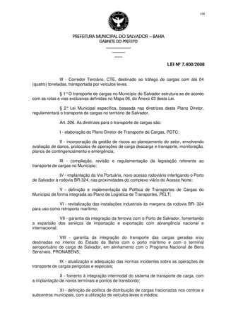 PREFEITURA MUNICIPAL DO SALVADORPREFEITURA MUNICIPAL DO SALVADORPREFEITURA MUNICIPAL DO SALVADORPREFEITURA MUNICIPAL DO SALVADOR –––– BAHIABAHIABAHIABAHIA
GABINETE DO PREFEITOGABINETE DO PREFEITOGABINETE DO PREFEITOGABINETE DO PREFEITO
____________________________________________________
____________________________
________________
LEI Nº 7.400/2008
108
III - Corredor Terciário, CTE, destinado ao tráfego de cargas com até 04
(quatro) toneladas, transportada por veículos leves.
§ 1°O transporte de cargas no Município do Salvador estrutura-se de acordo
com as rotas e vias exclusivas definidas no Mapa 06, do Anexo 03 desta Lei.
§ 2° Lei Municipal específica, baseada nas diretrizes deste Plano Diretor,
regulamentará o transporte de cargas no território de Salvador.
Art. 206. As diretrizes para o transporte de cargas são:
I - elaboração do Plano Diretor de Transporte de Cargas, PDTC;
II - incorporação da gestão de riscos ao planejamento do setor, envolvendo
avaliação de danos, protocolos de operações de carga descarga e transporte, monitoração,
planos de contingenciamento e emergência;
III - compilação, revisão e regulamentação da legislação referente ao
transporte de cargas no Município;
IV - implantação da Via Portuária, novo acesso rodoviário interligando o Porto
de Salvador à rodovia BR-324, nas proximidades do complexo viário do Acesso Norte;
V - definição e implementação da Política de Transportes de Cargas do
Município de forma integrada ao Plano de Logística de Transportes, PELT;
VI - revitalização das instalações industriais às margens da rodovia BR- 324
para uso como retroporto marítimo;
VII - garantia da integração da ferrovia com o Porto de Salvador, fomentando
a expansão dos serviços de importação e exportação com abrangência nacional e
internacional;
VIII - garantia da integração do transporte das cargas geradas e/ou
destinadas no interior do Estado da Bahia com o porto marítimo e com o terminal
aeroportuário de carga de Salvador, em alinhamento com o Programa Nacional de Bens
Sensíveis, PRONABENS;
IX - atualização e adequação das normas incidentes sobre as operações de
transporte de cargas perigosas e especiais;
X - fomento à integração intermodal do sistema de transporte de carga, com
a implantação de novos terminais e pontos de transbordo;
XI - definição de política de distribuição de cargas fracionadas nos centros e
subcentros municipais, com a utilização de veículos leves e médios;
 