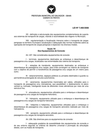 PREFEITURA MUNICIPAL DO SALVADORPREFEITURA MUNICIPAL DO SALVADORPREFEITURA MUNICIPAL DO SALVADORPREFEITURA MUNICIPAL DO SALVADOR –––– BAHIABAHIABAHIABAHIA
GABINETE DO PREFEITOGABINETE DO PREFEITOGABINETE DO PREFEITOGABINETE DO PREFEITO
____________________________________________________
____________________________
________________
LEI Nº 7.400/2008
109
XII - definição e estruturação dos equipamentos complementares de suporte
aos sistemas de transporte de cargas, visando à racionalidade das viagens no Município;
XIII - regulamentação e fiscalização intensiva sobre o transporte de cargas
perigosas no território municipal e atualização e adequação das normas incidentes sobre as
operações de transporte de cargas perigosas e especiais nos diversos modais.
Seção VII
Dos Equipamentos de Conexão
Art. 207. São considerados equipamentos de conexão:
I - terminais, equipamentos destinados ao embarque e desembarque de
passageiros e/ou cargas, localizados nas extremidades dos roteiros de transporte;
II - estações de transbordo, equipamentos destinados ao embarque e
desembarque de passageiros e/ou cargas, para onde convergem os roteiros de transporte
com o objetivo de permitir a transferência de passageiros e/ou cargas de um roteiro para
outro;
III - estacionamentos, espaços públicos ou privados destinados à guarda ou
permanência prolongada de veículos automotores;
IV - ascensores, equipamentos tracionados por cabos, utilizados para o
transporte de passageiros e/ou mercadorias, que possibilitam o deslocamento no plano
vertical ou inclinado, interligando locais de diferentes níveis altimétricos por meio de uma
estrutura fixa;
V - atracadouros, equipamentos utilizados para o embarque e desembarque
de passageiros e/ou cargas do transporte hidroviário;
VI - hidroporto, equipamento utilizado para o embarque e desembarque de
passageiros e/ou cargas do transporte hidroviário;
VII - heliportos e helipontos, equipamentos utilizados para o embarque e
desembarque de passageiros e/ou cargas do transporte aeroviário realizado por meio de
helicópteros;
VIII - aeroporto, equipamento utilizado para o embarque e desembarque de
passageiros e/ou cargas do transporte aeroviário.
Art. 208. São diretrizes para os equipamentos de conexão:
I - adequação gradativa da acessibilidade dos equipamentos de conexão e
do seu entorno segundo os critérios do desenho universal e promoção da articulação
destes, com os modos de transporte;
 