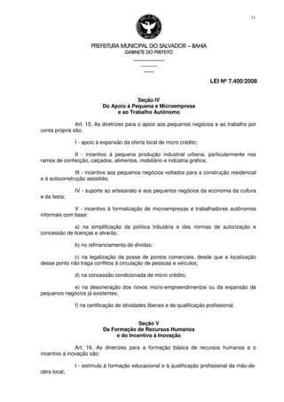 PREFEITURA MUNICIPAL DO SALVADORPREFEITURA MUNICIPAL DO SALVADORPREFEITURA MUNICIPAL DO SALVADORPREFEITURA MUNICIPAL DO SALVADOR –––– BAHIABAHIABAHIABAHIA
GABINETE DO PREFEITOGABINETE DO PREFEITOGABINETE DO PREFEITOGABINETE DO PREFEITO
____________________________________________________
____________________________
________________
LEI Nº 7.400/2008
11
Seção IV
Do Apoio à Pequena e Microempresa
e ao Trabalho Autônomo
Art. 15. As diretrizes para o apoio aos pequenos negócios e ao trabalho por
conta própria são:
I - apoio à expansão da oferta local de micro crédito;
II - incentivo à pequena produção industrial urbana, particularmente nos
ramos de confecção, calçados, alimentos, mobiliário e indústria gráfica;
III - incentivo aos pequenos negócios voltados para a construção residencial
e à autoconstrução assistida;
IV - suporte ao artesanato e aos pequenos negócios da economia da cultura
e da festa;
V - incentivo à formalização de microempresas e trabalhadores autônomos
informais com base:
a) na simplificação da política tributária e das normas de autorização e
concessão de licenças e alvarás;
b) no refinanciamento de dívidas;
c) na legalização da posse de pontos comerciais, desde que a localização
desse ponto não traga conflitos à circulação de pessoas e veículos;
d) na concessão condicionada de micro crédito;
e) na desoneração dos novos micro-empreendimentos ou da expansão de
pequenos negócios já existentes;
f) na certificação de atividades liberais e de qualificação profissional.
Seção V
Da Formação de Recursos Humanos
e do Incentivo à Inovação
Art. 16. As diretrizes para a formação básica de recursos humanos e o
incentivo à inovação são:
I - estímulo à formação educacional e à qualificação profissional da mão-de-
obra local;
 