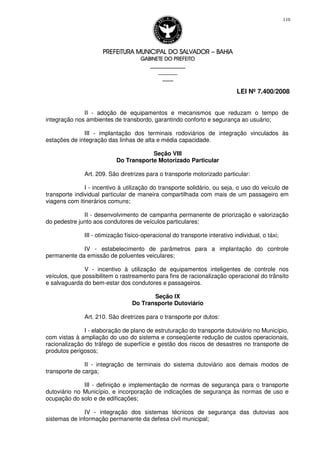PREFEITURA MUNICIPAL DO SALVADORPREFEITURA MUNICIPAL DO SALVADORPREFEITURA MUNICIPAL DO SALVADORPREFEITURA MUNICIPAL DO SALVADOR –––– BAHIABAHIABAHIABAHIA
GABINETE DO PREFEITOGABINETE DO PREFEITOGABINETE DO PREFEITOGABINETE DO PREFEITO
____________________________________________________
____________________________
________________
LEI Nº 7.400/2008
110
II - adoção de equipamentos e mecanismos que reduzam o tempo de
integração nos ambientes de transbordo, garantindo conforto e segurança ao usuário;
III - implantação dos terminais rodoviários de integração vinculados às
estações de integração das linhas de alta e média capacidade.
Seção VIII
Do Transporte Motorizado Particular
Art. 209. São diretrizes para o transporte motorizado particular:
I - incentivo à utilização do transporte solidário, ou seja, o uso do veículo de
transporte individual particular de maneira compartilhada com mais de um passageiro em
viagens com itinerários comuns;
II - desenvolvimento de campanha permanente de priorização e valorização
do pedestre junto aos condutores de veículos particulares;
III - otimização físico-operacional do transporte interativo individual, o táxi;
IV - estabelecimento de parâmetros para a implantação do controle
permanente da emissão de poluentes veiculares;
V - incentivo à utilização de equipamentos inteligentes de controle nos
veículos, que possibilitem o rastreamento para fins de racionalização operacional do trânsito
e salvaguarda do bem-estar dos condutores e passageiros.
Seção IX
Do Transporte Dutoviário
Art. 210. São diretrizes para o transporte por dutos:
I - elaboração de plano de estruturação do transporte dutoviário no Município,
com vistas à ampliação do uso do sistema e conseqüente redução de custos operacionais,
racionalização do tráfego de superfície e gestão dos riscos de desastres no transporte de
produtos perigosos;
II - integração de terminais do sistema dutoviário aos demais modos de
transporte de carga;
III - definição e implementação de normas de segurança para o transporte
dutoviário no Município, e incorporação de indicações de segurança às normas de uso e
ocupação do solo e de edificações;
IV - integração dos sistemas técnicos de segurança das dutovias aos
sistemas de informação permanente da defesa civil municipal;
 