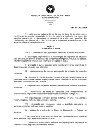 PREFEITURA MUNICIPAL DO SALVADORPREFEITURA MUNICIPAL DO SALVADORPREFEITURA MUNICIPAL DO SALVADORPREFEITURA MUNICIPAL DO SALVADOR –––– BAHIABAHIABAHIABAHIA
GABINETE DO PREFEITOGABINETE DO PREFEITOGABINETE DO PREFEITOGABINETE DO PREFEITO
____________________________________________________
____________________________
________________
LEI Nº 7.400/2008
111
V - elaboração de cadastro técnico da rede de dutos do Município, com a
identificação do produto transportado, do tipo de material e qualidade dos dutos, das
pressões operacionais e, dispositivos de segurança para alívio das pressões, das
interferências no sistema viário, das vizinhanças e respectivas vulnerabilidades, e do
respectivo plano de contingenciamento.
Seção X
Da Gestão do Trânsito
Art. 211. São diretrizes para a gestão do trânsito no Município do Salvador:
I - elaboração, implementação e manutenção de programas de educação
para o trânsito, envolvendo a realização de campanhas abrangentes, inclusive nas escolas,
e também específicas voltadas para o tráfego e operações de carga;
II - promoção de cursos especiais como medidas preventivas e corretivas de
disseminação da educação para o trânsito;
III - estabelecimento do controle permanente da emissão de poluentes
veiculares;
IV - incentivo à criação de estacionamentos de automóveis integrados ao
sistema de transportes de média e alta capacidade, com a finalidade de reduzir a demanda
de viagens no modo automóvel particular;
V - implementação de política de estacionamentos nos centros e subcentros
municipais;
VI - intensificação da oferta de facilidades para estacionamento de
automóveis nos empreendimentos considerados Pólos Geradores de Tráfego, PGT;
VII - implantação de centrais de controle do tráfego, em tempo real, visando a
implementação de melhorias operacionais no sistema;
VIII - divulgação das informações sobre a qualidade operacional no
Município, em tempo real, para todos os usuários;
IX - elaboração e aplicação de Plano de Monitoração do Tráfego no
Município;
X - implantação de sinalização de trânsito para regulamentação da circulação
e dos pontos de carga e descarga nas vias públicas;
XI - implantação e manutenção de novas tecnologias para os dispositivos de
sinalização viária, segurança e controle do trânsito;
 