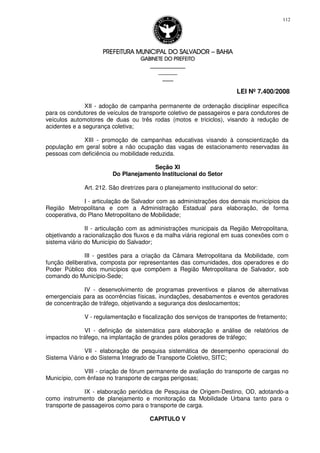 PREFEITURA MUNICIPAL DO SALVADORPREFEITURA MUNICIPAL DO SALVADORPREFEITURA MUNICIPAL DO SALVADORPREFEITURA MUNICIPAL DO SALVADOR –––– BAHIABAHIABAHIABAHIA
GABINETE DO PREFEITOGABINETE DO PREFEITOGABINETE DO PREFEITOGABINETE DO PREFEITO
____________________________________________________
____________________________
________________
LEI Nº 7.400/2008
112
XII - adoção de campanha permanente de ordenação disciplinar específica
para os condutores de veículos de transporte coletivo de passageiros e para condutores de
veículos automotores de duas ou três rodas (motos e triciclos), visando à redução de
acidentes e a segurança coletiva;
XIII - promoção de campanhas educativas visando à conscientização da
população em geral sobre a não ocupação das vagas de estacionamento reservadas às
pessoas com deficiência ou mobilidade reduzida.
Seção XI
Do Planejamento Institucional do Setor
Art. 212. São diretrizes para o planejamento institucional do setor:
I - articulação de Salvador com as administrações dos demais municípios da
Região Metropolitana e com a Administração Estadual para elaboração, de forma
cooperativa, do Plano Metropolitano de Mobilidade;
II - articulação com as administrações municipais da Região Metropolitana,
objetivando a racionalização dos fluxos e da malha viária regional em suas conexões com o
sistema viário do Município do Salvador;
III - gestões para a criação da Câmara Metropolitana da Mobilidade, com
função deliberativa, composta por representantes das comunidades, dos operadores e do
Poder Público dos municípios que compõem a Região Metropolitana de Salvador, sob
comando do Município-Sede;
IV - desenvolvimento de programas preventivos e planos de alternativas
emergenciais para as ocorrências físicas, inundações, desabamentos e eventos geradores
de concentração de tráfego, objetivando a segurança dos deslocamentos;
V - regulamentação e fiscalização dos serviços de transportes de fretamento;
VI - definição de sistemática para elaboração e análise de relatórios de
impactos no tráfego, na implantação de grandes pólos geradores de tráfego;
VII - elaboração de pesquisa sistemática de desempenho operacional do
Sistema Viário e do Sistema Integrado de Transporte Coletivo, SITC;
VIII - criação de fórum permanente de avaliação do transporte de cargas no
Município, com ênfase no transporte de cargas perigosas;
IX - elaboração periódica de Pesquisa de Origem-Destino, OD, adotando-a
como instrumento de planejamento e monitoração da Mobilidade Urbana tanto para o
transporte de passageiros como para o transporte de carga.
CAPITULO V
 