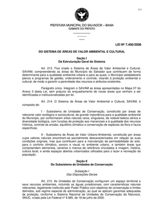 PREFEITURA MUNICIPAL DO SALVADORPREFEITURA MUNICIPAL DO SALVADORPREFEITURA MUNICIPAL DO SALVADORPREFEITURA MUNICIPAL DO SALVADOR –––– BAHIABAHIABAHIABAHIA
GABINETE DO PREFEITOGABINETE DO PREFEITOGABINETE DO PREFEITOGABINETE DO PREFEITO
____________________________________________________
____________________________
________________
LEI Nº 7.400/2008
113
DO SISTEMA DE ÁREAS DE VALOR AMBIENTAL E CULTURAL
Seção I
Da Estruturação Geral do Sistema
Art. 213. Fica criado o Sistema de Áreas de Valor Ambiental e Cultural,
SAVAM, compreendendo as áreas do Município do Salvador que contribuem de forma
determinante para a qualidade ambiental urbana e para as quais, o Município estabelecerá
planos e programas de gestão, ordenamento e controle, visando à proteção ambiental e
cultural, de modo a garantir a perenidade dos recursos e atributos existentes.
Parágrafo único. Integram o SAVAM as áreas apresentadas no Mapa 07 do
Anexo 3 desta Lei, sem prejuízo do enquadramento de novas áreas que venham a ser
identificadas e institucionalizadas por lei.
Art. 214. O Sistema de Áreas de Valor Ambiental e Cultural, SAVAM, é
composto de:
I - Subsistema de Unidades de Conservação, constituído por áreas de
relevante valor ecológico e sociocultural, de grande importância para a qualidade ambiental
do Município, por conformarem sítios naturais raros, singulares, de notável beleza cênica e
diversidade biológica, com funções de proteção aos mananciais e à qualidade dos recursos
hídricos, controle da erosão, equilíbrio climático e conservação de espécies da flora e fauna
específicas;
II - Subsistema de Áreas de Valor Urbano-Ambiental, constituído por áreas
cujos valores naturais encontram-se parcialmente descaracterizados em relação às suas
condições originais, mas que contribuem para a manutenção da permeabilidade do solo,
para o conforto climático, sonoro e visual no ambiente urbano, e também áreas que
compreendem elementos, cenários e marcos de referência vinculados à imagem, história,
cultura local, e ainda espaços abertos urbanizados utilizados para o lazer e recreação da
população.
Seção II
Do Subsistema de Unidades de Conservação
Subseção I
Das Disposições Gerais
Art. 215. As Unidades de Conservação configuram um espaço territorial e
seus recursos ambientais, incluindo as águas jurisdicionais, com características naturais
relevantes, legalmente instituído pelo Poder Público com objetivos de conservação e limites
definidos, sob regime especial de administração, ao qual se aplicam garantias adequadas
de proteção, conforme o Sistema Nacional de Unidades de Conservação da Natureza,
SNUC, criado pela Lei Federal nº 9.985, de 18 de julho de 2000.
 