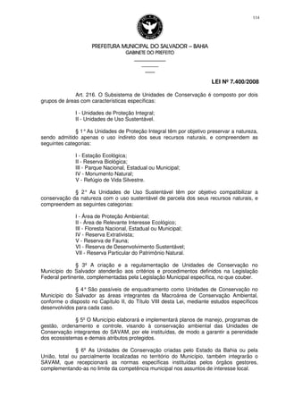 PREFEITURA MUNICIPAL DO SALVADORPREFEITURA MUNICIPAL DO SALVADORPREFEITURA MUNICIPAL DO SALVADORPREFEITURA MUNICIPAL DO SALVADOR –––– BAHIABAHIABAHIABAHIA
GABINETE DO PREFEITOGABINETE DO PREFEITOGABINETE DO PREFEITOGABINETE DO PREFEITO
____________________________________________________
____________________________
________________
LEI Nº 7.400/2008
114
Art. 216. O Subsistema de Unidades de Conservação é composto por dois
grupos de áreas com características específicas:
I - Unidades de Proteção Integral;
II - Unidades de Uso Sustentável.
§ 1°As Unidades de Proteção Integral têm por objetivo preservar a natureza,
sendo admitido apenas o uso indireto dos seus recursos naturais, e compreendem as
seguintes categorias:
I - Estação Ecológica;
II - Reserva Biológica;
III - Parque Nacional, Estadual ou Municipal;
IV - Monumento Natural;
V - Refúgio de Vida Silvestre.
§ 2° As Unidades de Uso Sustentável têm por objetivo compatibilizar a
conservação da natureza com o uso sustentável de parcela dos seus recursos naturais, e
compreendem as seguintes categorias:
I - Área de Proteção Ambiental;
II - Área de Relevante Interesse Ecológico;
III - Floresta Nacional, Estadual ou Municipal;
IV - Reserva Extrativista;
V - Reserva de Fauna;
VI - Reserva de Desenvolvimento Sustentável;
VII - Reserva Particular do Patrimônio Natural.
§ 3º A criação e a regulamentação de Unidades de Conservação no
Município do Salvador atenderão aos critérios e procedimentos definidos na Legislação
Federal pertinente, complementadas pela Legislação Municipal específica, no que couber.
§ 4° São passíveis de enquadramento como Unidades de Conservação no
Município do Salvador as áreas integrantes da Macroárea de Conservação Ambiental,
conforme o disposto no Capítulo II, do Título VIII desta Lei, mediante estudos específicos
desenvolvidos para cada caso.
§ 5º O Município elaborará e implementará planos de manejo, programas de
gestão, ordenamento e controle, visando à conservação ambiental das Unidades de
Conservação integrantes do SAVAM, por ele instituídas, de modo a garantir a perenidade
dos ecossistemas e demais atributos protegidos.
§ 6º As Unidades de Conservação criadas pelo Estado da Bahia ou pela
União, total ou parcialmente localizadas no território do Município, também integrarão o
SAVAM, que recepcionará as normas específicas instituídas pelos órgãos gestores,
complementando-as no limite da competência municipal nos assuntos de interesse local.
 