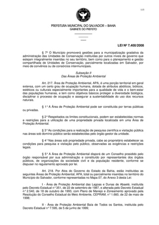 PREFEITURA MUNICIPAL DO SALVADORPREFEITURA MUNICIPAL DO SALVADORPREFEITURA MUNICIPAL DO SALVADORPREFEITURA MUNICIPAL DO SALVADOR –––– BAHIABAHIABAHIABAHIA
GABINETE DO PREFEITOGABINETE DO PREFEITOGABINETE DO PREFEITOGABINETE DO PREFEITO
____________________________________________________
____________________________
________________
LEI Nº 7.400/2008
115
§ 7º O Município promoverá gestões para a municipalização gradativa da
administração das Unidades de Conservação instituídas por outros níveis de governo que
estejam integralmente inseridas no seu território, bem como para o planejamento e gestão
compartilhada de Unidades de Conservação, parcialmente localizadas em Salvador, por
meio de convênios ou de consórcios intermunicipais.
Subseção II
Das Áreas de Proteção Ambiental
Art. 217. Área de Proteção Ambiental, APA, é uma porção territorial em geral
extensa, com um certo grau de ocupação humana, dotada de atributos abióticos, bióticos,
estéticos ou culturais especialmente importantes para a qualidade de vida e o bem-estar
das populações humanas, e tem como objetivos básicos proteger a diversidade biológica,
disciplinar o processo de ocupação e assegurar a sustentabilidade do uso dos recursos
naturais.
§ 1° A Área de Proteção Ambiental pode ser constituída por terras públicas
ou privadas.
§ 2°Respeitados os limites constitucionais, podem ser estabelecidas normas
e restrições para a utilização de uma propriedade privada localizada em uma Área de
Proteção Ambiental.
§ 3°As condições para a realização de pesquisa científica e visitação pública
nas áreas sob domínio público serão estabelecidas pelo órgão gestor da unidade.
§ 4°Nas áreas sob propriedade privada, cabe ao proprietário estabelecer as
condições para pesquisa e visitação pelo público, observadas as exigências e restrições
legais.
§ 5° A Área de Proteção Ambiental disporá de um Conselho presidido pelo
órgão responsável por sua administração e constituído por representantes dos órgãos
públicos, de organizações da sociedade civil e da população residente, conforme se
dispuser no regulamento aprovado por lei.
Art. 218. Por Atos do Governo do Estado da Bahia, estão instituídas as
seguintes Áreas de Proteção Ambiental, APA, total ou parcialmente inseridas no território do
Município do Salvador, conforme representadas no Mapa 07, do Anexo 3 desta Lei:
I - Área de Proteção Ambiental das Lagoas e Dunas de Abaeté, instituída
pelo Decreto Estadual n°351, de 22 de setembro de 1987, e alterada pelo Decreto Estadual
n° 2.540, de 18 de outubro de 1993, com Plano de Manejo e Zoneamento aprovado pela
Resolução do Conselho Estadual do Meio Ambiente, CEPRAM, n°1.660, de 22 de maio de
1998;
II - Área de Proteção Ambiental Baía de Todos os Santos, instituída pelo
Decreto Estadual n°7.595, de 5 de junho de 1999;
 