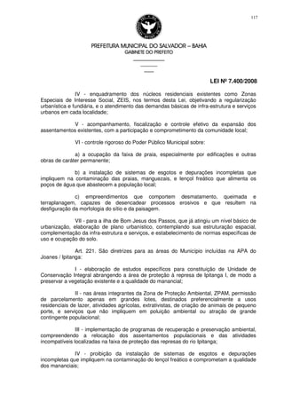PREFEITURA MUNICIPAL DO SALVADORPREFEITURA MUNICIPAL DO SALVADORPREFEITURA MUNICIPAL DO SALVADORPREFEITURA MUNICIPAL DO SALVADOR –––– BAHIABAHIABAHIABAHIA
GABINETE DO PREFEITOGABINETE DO PREFEITOGABINETE DO PREFEITOGABINETE DO PREFEITO
____________________________________________________
____________________________
________________
LEI Nº 7.400/2008
117
IV - enquadramento dos núcleos residenciais existentes como Zonas
Especiais de Interesse Social, ZEIS, nos termos desta Lei, objetivando a regularização
urbanística e fundiária, e o atendimento das demandas básicas de infra-estrutura e serviços
urbanos em cada localidade;
V - acompanhamento, fiscalização e controle efetivo da expansão dos
assentamentos existentes, com a participação e comprometimento da comunidade local;
VI - controle rigoroso do Poder Público Municipal sobre:
a) a ocupação da faixa de praia, especialmente por edificações e outras
obras de caráter permanente;
b) a instalação de sistemas de esgotos e depurações incompletas que
impliquem na contaminação das praias, manguezais, e lençol freático que alimenta os
poços de água que abastecem a população local;
c) empreendimentos que comportem desmatamento, queimada e
terraplanagem, capazes de desencadear processos erosivos e que resultem na
desfiguração da morfologia do sítio e da paisagem.
VII - para a ilha de Bom Jesus dos Passos, que já atingiu um nível básico de
urbanização, elaboração de plano urbanístico, contemplando sua estruturação espacial,
complementação da infra-estrutura e serviços, e estabelecimento de normas específicas de
uso e ocupação do solo.
Art. 221. São diretrizes para as áreas do Município incluídas na APA do
Joanes / Ipitanga:
I - elaboração de estudos específicos para constituição de Unidade de
Conservação Integral abrangendo a área de proteção à represa de Ipitanga I, de modo a
preservar a vegetação existente e a qualidade do manancial;
II - nas áreas integrantes da Zona de Proteção Ambiental, ZPAM, permissão
de parcelamento apenas em grandes lotes, destinados preferencialmente a usos
residenciais de lazer, atividades agrícolas, extrativistas, de criação de animais de pequeno
porte, e serviços que não impliquem em poluição ambiental ou atração de grande
contingente populacional;
III - implementação de programas de recuperação e preservação ambiental,
compreendendo a relocação dos assentamentos populacionais e das atividades
incompatíveis localizadas na faixa de proteção das represas do rio Ipitanga;
IV - proibição da instalação de sistemas de esgotos e depurações
incompletas que impliquem na contaminação do lençol freático e comprometam a qualidade
dos mananciais;
 