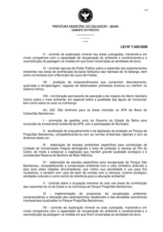 PREFEITURA MUNICIPAL DO SALVADORPREFEITURA MUNICIPAL DO SALVADORPREFEITURA MUNICIPAL DO SALVADORPREFEITURA MUNICIPAL DO SALVADOR –––– BAHIABAHIABAHIABAHIA
GABINETE DO PREFEITOGABINETE DO PREFEITOGABINETE DO PREFEITOGABINETE DO PREFEITO
____________________________________________________
____________________________
________________
LEI Nº 7.400/2008
118
V - controle da exploração mineral nas áreas outorgadas, mantendo-a em
níveis compatíveis com a capacidade de recuperação do ambiente e condicionando-a a
reconstituição da paisagem na medida em que forem encerradas as atividades de lavra;
VI - controle rigoroso do Poder Público sobre a expansão dos assentamentos
existentes nas áreas de contribuição da bacia hidráulica das represas do rio Ipitanga, bem
como na fronteira com o Município de Lauro de Freitas;
VII - proibição de empreendimentos que comportem desmatamento,
queimada e terraplanagem, capazes de desencadear processos erosivos ou interferir no
sistema hídrico;
VIII - monitoração permanente da operação e do impacto do Aterro Sanitário
Centro sobre o meio ambiente, em especial sobre a qualidade das águas do manancial,
bem como sobre os usos na vizinhança.
Art. 222. São diretrizes para as áreas incluídas na APA da Bacia do
Cobre/São Bartolomeu:
I - promoção de gestões junto ao Governo do Estado da Bahia para
conclusão do zoneamento ambiental da APA, com a participação do Município;
II - atualização do enquadramento e da legislação de proteção ao Parque de
Pirajá/São Bartolomeu, compatibilizando-os com as normas ambientais vigentes e com as
diretrizes desta Lei;
III - elaboração de estudos ambientais específicos para constituição de
Unidade de Conservação Integral abrangendo a área de proteção à represa do Rio do
Cobre, de modo a preservar a vegetação que mantém grande qualidade ecológica e é
considerada Reserva de Biosfera da Mata Atlântica;
IV - elaboração de estudos específicos para recuperação do Parque São
Bartolomeu, compatibilizando a conservação ambiental com o valor simbólico atribuído a
esta área pelas religiões afro-brasileiras, que institui sua sacralidade e uso para fins
ritualísticos, e também com usos de lazer de contato com a natureza, turismo ecológico,
atividades culturais e como centro de referência para a educação ambiental;
V - controle sobre a ocupação intensiva do solo nas áreas de contribuição
das nascentes do rio do Cobre e na vizinhança do Parque Pirajá/São Bartolomeu;
VI - implementação de programas de recuperação ambiental,
compreendendo a relocação dos assentamentos residenciais e das atividades econômicas
incompatíveis localizadas no Parque Pirajá/São Bartolomeu;
VII - controle da exploração mineral na área outorgada, mantendo-a em
níveis compatíveis com a capacidade de recuperação do ambiente e condicionando-a a
reconstituição da paisagem na medida em que forem encerradas as atividades de lavra.
 