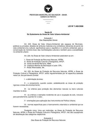 PREFEITURA MUNICIPAL DO SALVADORPREFEITURA MUNICIPAL DO SALVADORPREFEITURA MUNICIPAL DO SALVADORPREFEITURA MUNICIPAL DO SALVADOR –––– BAHIABAHIABAHIABAHIA
GABINETE DO PREFEITOGABINETE DO PREFEITOGABINETE DO PREFEITOGABINETE DO PREFEITO
____________________________________________________
____________________________
________________
LEI Nº 7.400/2008
119
Seção III
Do Subsistema de Áreas de Valor Urbano-Ambiental
Subseção I
Das Disposições Gerais
Art. 223. Áreas de Valor Urbano-Ambiental são espaços do Município,
públicos ou privados, dotados de atributos materiais e/ou simbólicos relevantes do ponto de
vista ambiental e/ou cultural, significativos para o equilíbrio e o conforto ambiental, para a
conservação da memória local, das manifestações culturais e também para a sociabilidade
no ambiente urbano.
Art. 224. As Áreas de Valor Urbano-Ambiental subdividem-se em:
I - Áreas de Proteção de Recursos Naturais, APRN;
II - Áreas de Proteção Cultural e Paisagística, APCP;
III - Áreas de Borda Marítima, ABM;
IV - Espaços Abertos de Recreação e Lazer, ERL;
V - Áreas Arborizadas, AA.
Art. 225. As Áreas de Proteção de Recursos Naturais, APRN, e Áreas de
Proteção Cultural e Paisagística, APCP, serão regulamentadas por lei específica baseada
nesta Lei, da qual deverá constar:
I - a delimitação da área;
II - o zoneamento, quando couber, estabelecendo as áreas de proteção
rigorosa e áreas de amortecimento;
III - os critérios para proteção dos elementos naturais ou bens culturais
inseridos na área;
IV - os critérios e restrições incidentes de uso e ocupação do solo, inclusive
para parcelamento, quando for o caso;
V - orientações para aplicação dos instrumentos de Política Urbana;
VI - normas específicas para o licenciamento urbanístico e ambiental que se
fizerem necessárias.
Parágrafo único. Uma vez instituídas, as Áreas de Proteção de Recursos
Naturais, APRN, e Áreas de Proteção Cultural e Paisagística, APCP, não são susceptíveis
de desafetação das categorias respectivas.
Subseção II
Das Áreas de Proteção de Recursos Naturais
 