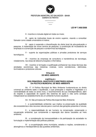 PREFEITURA MUNICIPAL DO SALVADORPREFEITURA MUNICIPAL DO SALVADORPREFEITURA MUNICIPAL DO SALVADORPREFEITURA MUNICIPAL DO SALVADOR –––– BAHIABAHIABAHIABAHIA
GABINETE DO PREFEITOGABINETE DO PREFEITOGABINETE DO PREFEITOGABINETE DO PREFEITO
____________________________________________________
____________________________
________________
LEI Nº 7.400/2008
12
II - incentivo à inclusão digital em todos os níveis;
III - apoio às instituições locais de ensino superior, visando a consolidar
Salvador como cidade universitária e criativa;
IV - apoio à expansão e diversificação da oferta local de pós-graduação e
pesquisa, à implantação de novos centros de pesquisa, à constituição de incubadoras de
empresas e à construção de parques e condomínios tecnológicos;
V - suporte às organizações públicas e privadas produtoras de serviços
tecnológicos;
VI - incentivo às empresas de consultoria e transferência de tecnologia,
notadamente, nas áreas de telecomunicações e informática;
VII - incentivo à formação e qualificação profissional nas áreas técnicas das
atividades econômicas das indústrias criativas, como cenotécnicos, eletricistas,
iluminadores e produtores culturais.
TITULO IV
DO MEIO AMBIENTE
CAPÍTULO I
DOS PRINCÍPIOS, OBJETIVOS E DIRETRIZES GERAIS
DA POLÍTICA MUNICIPAL DE MEIO AMBIENTE
Art. 17. A Política Municipal de Meio Ambiente fundamenta-se no direito
universal ao ambiente sadio e equilibrado, o que pressupõe o respeito à fragilidade e à
vulnerabilidade de todos os seres vivos, o reconhecimento de sua interdependência, além
do respeito à capacidade de suporte dos sistemas de apoio à vida como condição
indispensável ao estabelecimento de um ambiente humano saudável.
Art. 18. São princípios da Política Municipal de Meio Ambiente:
I - a sustentabilidade ambiental, que implica na preservação da qualidade
dos ecossistemas e dos recursos naturais para o usufruto das gerações presentes e futuras;
II - a responsabilidade do ser humano na conservação, preservação e
recuperação ambiental, que compreende a reparação dos danos causados ao meio
ambiente;
III - a consideração da transversalidade e da participação da sociedade na
formulação e implementação das políticas públicas;
IV - a co-participação entre municípios, estados e nações, considerando a
abrangência e interdependência das questões ambientais;
 
