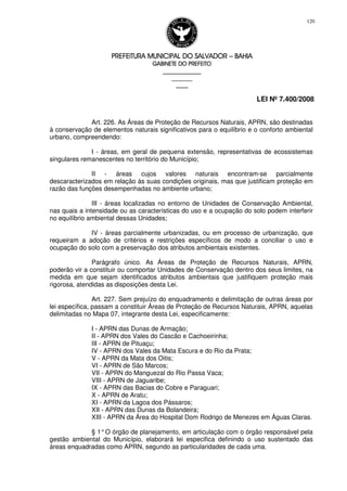 PREFEITURA MUNICIPAL DO SALVADORPREFEITURA MUNICIPAL DO SALVADORPREFEITURA MUNICIPAL DO SALVADORPREFEITURA MUNICIPAL DO SALVADOR –––– BAHIABAHIABAHIABAHIA
GABINETE DO PREFEITOGABINETE DO PREFEITOGABINETE DO PREFEITOGABINETE DO PREFEITO
____________________________________________________
____________________________
________________
LEI Nº 7.400/2008
120
Art. 226. As Áreas de Proteção de Recursos Naturais, APRN, são destinadas
à conservação de elementos naturais significativos para o equilíbrio e o conforto ambiental
urbano, compreendendo:
I - áreas, em geral de pequena extensão, representativas de ecossistemas
singulares remanescentes no território do Município;
II - áreas cujos valores naturais encontram-se parcialmente
descaracterizados em relação às suas condições originais, mas que justificam proteção em
razão das funções desempenhadas no ambiente urbano;
III - áreas localizadas no entorno de Unidades de Conservação Ambiental,
nas quais a intensidade ou as características do uso e a ocupação do solo podem interferir
no equilíbrio ambiental dessas Unidades;
IV - áreas parcialmente urbanizadas, ou em processo de urbanização, que
requeiram a adoção de critérios e restrições específicos de modo a conciliar o uso e
ocupação do solo com a preservação dos atributos ambientais existentes.
Parágrafo único. As Áreas de Proteção de Recursos Naturais, APRN,
poderão vir a constituir ou comportar Unidades de Conservação dentro dos seus limites, na
medida em que sejam identificados atributos ambientais que justifiquem proteção mais
rigorosa, atendidas as disposições desta Lei.
Art. 227. Sem prejuízo do enquadramento e delimitação de outras áreas por
lei específica, passam a constituir Áreas de Proteção de Recursos Naturais, APRN, aquelas
delimitadas no Mapa 07, integrante desta Lei, especificamente:
I - APRN das Dunas de Armação;
II - APRN dos Vales do Cascão e Cachoeirinha;
III - APRN de Pituaçu;
IV - APRN dos Vales da Mata Escura e do Rio da Prata;
V - APRN da Mata dos Oitis;
VI - APRN de São Marcos;
VII - APRN do Manguezal do Rio Passa Vaca;
VIII - APRN de Jaguaribe;
IX - APRN das Bacias do Cobre e Paraguari;
X - APRN de Aratu;
XI - APRN da Lagoa dos Pássaros;
XII - APRN das Dunas da Bolandeira;
XIII - APRN da Área do Hospital Dom Rodrigo de Menezes em Águas Claras.
§ 1°O órgão de planejamento, em articulação com o órgão responsável pela
gestão ambiental do Município, elaborará lei especifica definindo o uso sustentado das
áreas enquadradas como APRN, segundo as particularidades de cada uma.
 