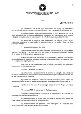 PREFEITURA MUNICIPAL DO SALVADORPREFEITURA MUNICIPAL DO SALVADORPREFEITURA MUNICIPAL DO SALVADORPREFEITURA MUNICIPAL DO SALVADOR –––– BAHIABAHIABAHIABAHIA
GABINETE DO PREFEITOGABINETE DO PREFEITOGABINETE DO PREFEITOGABINETE DO PREFEITO
____________________________________________________
____________________________
________________
LEI Nº 7.400/2008
122
a) zoneamento da APRN, com delimitação das áreas de preservação
permanente e áreas de amortecimento, considerando o uso e ocupação do solo existente;
b) preservação da vegetação remanescente da Mata Atlântica, dos rios e
áreas alagadiças, de forma compatibilizada e controlada com os usos de lazer, turismo
ecológico, atividades culturais e como centro de referência para educação ambiental;
c) realização de estudos para implantação de Parque Urbano, como
tratamento urbanístico e implantação de equipamentos de recreação e lazer na área
próxima à BR 324;
V - para a APRN da Mata dos Oitis:
a) regulamentação da área instituída como Jardim Botânico de Salvador pelo
Decreto n°13.546, de 22 de março de 2002, nos termos da Resolução CONAMA n°266, de
03 de agosto de 2000, e normas supervenientes;
b) estabelecimento de parcerias com instituições educacionais e de pesquisa
para implantação de núcleo de educação ambiental, pesquisa genética e formação de mão-
de-obra para jardinagem pública;
c) adoção de medidas efetivas para o controle de invasões ou depredação
dos recursos ambientais existentes;
VI - para a APRN de São Marcos:
a) zoneamento e estabelecimento de critérios e restrições específicos de
ocupação para as áreas urbanizadas ou passíveis de urbanização, compatibilizando o uso
do solo com a proteção ambiental;
b) viabilização, mediante a utilização dos instrumentos de política urbana, de
preservação de parte da área densamente arborizada, integrando-a ao domínio público;
c) integração das áreas de conservação ambiental com o Parque Urbano de
Canabrava;
VII - para a APRN do Manguezal do Rio Passa Vaca:
a) preservação permanente do manguezal, com restrição de qualquer uso
que possa comprometer o ecossistema;
b) desenvolvimento de ações para recuperação ambiental da APRN, de
modo a assegurar sua subsistência no ambiente urbano;
c) estabelecimento de parcerias com instituições de pesquisa para
implantação de núcleo de educação ambiental na área;
 