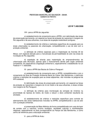 PREFEITURA MUNICIPAL DO SALVADORPREFEITURA MUNICIPAL DO SALVADORPREFEITURA MUNICIPAL DO SALVADORPREFEITURA MUNICIPAL DO SALVADOR –––– BAHIABAHIABAHIABAHIA
GABINETE DO PREFEITOGABINETE DO PREFEITOGABINETE DO PREFEITOGABINETE DO PREFEITO
____________________________________________________
____________________________
________________
LEI Nº 7.400/2008
123
VIII - para a APRN de Jaguaribe:
a) estabelecimento de zoneamento para a APRN, com delimitação das áreas
de preservação permanente, em especial as faixas de proteção às nascentes e margens do
Rio Jaguaribe e de seus afluentes, e as áreas de ocupação sustentável contíguas;
b) estabelecimento de critérios e restrições específicos de ocupação para as
áreas urbanizadas ou passíveis de urbanização, compatibilizando o uso do solo com a
proteção ambiental;
c) definição de critérios especiais para a implantação da Avenida 29 de
Março, com especial atenção para a manutenção da permeabilidade do solo nas áreas de
inundação do Rio Jaguaribe;
d) expedição de alvarás para implantação de empreendimentos de
urbanização pelo Município, apenas após o licenciamento devido pelo órgão ambiental
competente, em observância à legislação ambiental e, especialmente o estabelecido na Lei
Federal nº 11.428/2006;
IX - para a APRN das Bacias do Cobre e Paraguari:
a) estabelecimento de zoneamento para a APRN, compatibilizando-o com o
zoneamento da Área de Proteção Ambiental Bacia do Cobre/ São Bartolomeu, e definindo
critérios e restrições de ocupação para as áreas adjacentes, não incluídas na poligonal da
APA estadual;
b) delimitação das áreas de preservação permanente, em especial as faixas
de proteção às nascentes e margens do rio do Cobre e de seus afluentes, e áreas úmidas
nas margens do Rio Paraguari;
c) definição de critérios para monitoração da extração de minérios na
proximidade da represa do Cobre, de modo a reduzir o dano ambiental resultante da
atividade;
d) estabelecimento de critérios e restrições específicos para controle do
adensamento das áreas habitacionais incluídas na APRN, compatibilizando o uso do solo
com a proteção ambiental;
e) preservação da Mata Atlântica de forma compatibilizada com usos de lazer
de contato com a natureza, turismo ecológico, atividades culturais e manifestações
religiosas, especialmente na área correspondente ao Parque de São Bartolomeu, e como
centro de referência para a educação ambiental;
X - para a APRN de Aratu:
 