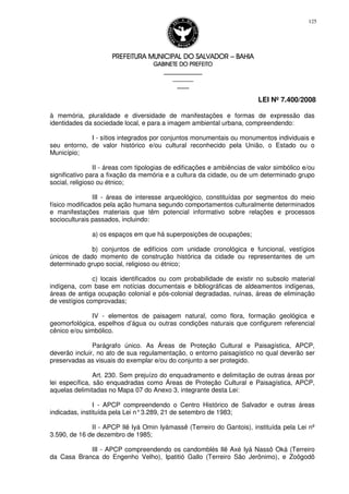 PREFEITURA MUNICIPAL DO SALVADORPREFEITURA MUNICIPAL DO SALVADORPREFEITURA MUNICIPAL DO SALVADORPREFEITURA MUNICIPAL DO SALVADOR –––– BAHIABAHIABAHIABAHIA
GABINETE DO PREFEITOGABINETE DO PREFEITOGABINETE DO PREFEITOGABINETE DO PREFEITO
____________________________________________________
____________________________
________________
LEI Nº 7.400/2008
125
à memória, pluralidade e diversidade de manifestações e formas de expressão das
identidades da sociedade local, e para a imagem ambiental urbana, compreendendo:
I - sítios integrados por conjuntos monumentais ou monumentos individuais e
seu entorno, de valor histórico e/ou cultural reconhecido pela União, o Estado ou o
Município;
II - áreas com tipologias de edificações e ambiências de valor simbólico e/ou
significativo para a fixação da memória e a cultura da cidade, ou de um determinado grupo
social, religioso ou étnico;
III - áreas de interesse arqueológico, constituídas por segmentos do meio
físico modificados pela ação humana segundo comportamentos culturalmente determinados
e manifestações materiais que têm potencial informativo sobre relações e processos
socioculturais passados, incluindo:
a) os espaços em que há superposições de ocupações;
b) conjuntos de edifícios com unidade cronológica e funcional, vestígios
únicos de dado momento de construção histórica da cidade ou representantes de um
determinado grupo social, religioso ou étnico;
c) locais identificados ou com probabilidade de existir no subsolo material
indígena, com base em notícias documentais e bibliográficas de aldeamentos indígenas,
áreas de antiga ocupação colonial e pós-colonial degradadas, ruínas, áreas de eliminação
de vestígios comprovadas;
IV - elementos de paisagem natural, como flora, formação geológica e
geomorfológica, espelhos d’água ou outras condições naturais que configurem referencial
cênico e/ou simbólico.
Parágrafo único. As Áreas de Proteção Cultural e Paisagística, APCP,
deverão incluir, no ato de sua regulamentação, o entorno paisagístico no qual deverão ser
preservadas as visuais do exemplar e/ou do conjunto a ser protegido.
Art. 230. Sem prejuízo do enquadramento e delimitação de outras áreas por
lei específica, são enquadradas como Áreas de Proteção Cultural e Paisagística, APCP,
aquelas delimitadas no Mapa 07 do Anexo 3, integrante desta Lei:
I - APCP compreendendo o Centro Histórico de Salvador e outras áreas
indicadas, instituída pela Lei n°3.289, 21 de setembro de 1983;
II - APCP Ilê Iyá Omin Iyámassê (Terreiro do Gantois), instituída pela Lei nº
3.590, de 16 de dezembro de 1985;
III - APCP compreendendo os candomblés Ilê Axé Iyá Nassô Oká (Terreiro
da Casa Branca do Engenho Velho), Ipatitió Gallo (Terreiro São Jerônimo), e Zoôgodô
 
