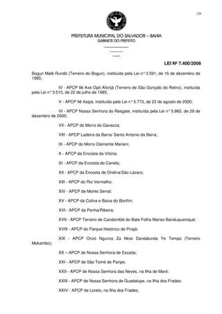 PREFEITURA MUNICIPAL DO SALVADORPREFEITURA MUNICIPAL DO SALVADORPREFEITURA MUNICIPAL DO SALVADORPREFEITURA MUNICIPAL DO SALVADOR –––– BAHIABAHIABAHIABAHIA
GABINETE DO PREFEITOGABINETE DO PREFEITOGABINETE DO PREFEITOGABINETE DO PREFEITO
____________________________________________________
____________________________
________________
LEI Nº 7.400/2008
126
Bogun Malê Rundô (Terreiro do Bogun), instituída pela Lei n°3.591, de 16 de dezembro de
1985;
IV - APCP Ilê Axé Opô Afonjá (Terreiro de São Gonçalo do Retiro), instituída
pela Lei n°3.515, de 22 de julho de 1985;
V - APCP Ilê Asipá, instituída pela Lei n°5.773, de 23 de agosto de 2000;
VI - APCP Nossa Senhora do Resgate, instituída pela Lei n°5.860, de 29 de
dezembro de 2000;
VII - APCP do Morro do Gavazza;
VIII - APCP Ladeira da Barra/ Santo Antonio da Barra;
IX - APCP do Morro Clemente Mariani;
X - APCP da Encosta da Vitória;
XI - APCP da Encosta do Canela;
XII - APCP da Encosta de Ondina/São Lázaro;
XIII - APCP do Rio Vermelho;
XIV - APCP de Monte Serrat;
XV - APCP da Colina e Baixa do Bonfim;
XVI - APCP da Penha/Ribeira;
XVII - APCP Terreiro de Candomblé do Bate Folha Manso Banduquemqué;
XVIII - APCP do Parque Histórico de Pirajá;
XIX - APCP Onzó Ngunzo Za Nkisi Dandalunda Ye Tempo (Terreiro
Mokambo);
XX – APCP de Nossa Senhora de Escada;
XXI - APCP de São Tomé de Paripe;
XXII - APCP de Nossa Senhora das Neves, na Ilha de Maré;
XXIII - APCP de Nossa Senhora de Guadalupe, na Ilha dos Frades;
XXIV - APCP de Loreto, na Ilha dos Frades;
 