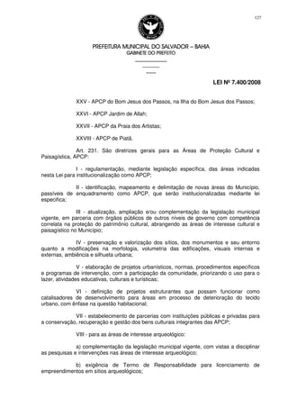 PREFEITURA MUNICIPAL DO SALVADORPREFEITURA MUNICIPAL DO SALVADORPREFEITURA MUNICIPAL DO SALVADORPREFEITURA MUNICIPAL DO SALVADOR –––– BAHIABAHIABAHIABAHIA
GABINETE DO PREFEITOGABINETE DO PREFEITOGABINETE DO PREFEITOGABINETE DO PREFEITO
____________________________________________________
____________________________
________________
LEI Nº 7.400/2008
127
XXV - APCP do Bom Jesus dos Passos, na Ilha do Bom Jesus dos Passos;
XXVI - APCP Jardim de Allah;
XXVII - APCP da Praia dos Artistas;
XXVIII - APCP de Piatã.
Art. 231. São diretrizes gerais para as Áreas de Proteção Cultural e
Paisagística, APCP:
I - regulamentação, mediante legislação específica, das áreas indicadas
nesta Lei para institucionalização como APCP;
II - identificação, mapeamento e delimitação de novas áreas do Município,
passíveis de enquadramento como APCP, que serão institucionalizadas mediante lei
especifica;
III - atualização, ampliação e/ou complementação da legislação municipal
vigente, em parceria com órgãos públicos de outros níveis de governo com competência
correlata na proteção do patrimônio cultural, abrangendo as áreas de interesse cultural e
paisagístico no Município;
IV - preservação e valorização dos sítios, dos monumentos e seu entorno
quanto a modificações na morfologia, volumetria das edificações, visuais internas e
externas, ambiência e silhueta urbana;
V - elaboração de projetos urbanísticos, normas, procedimentos específicos
e programas de intervenção, com a participação da comunidade, priorizando o uso para o
lazer, atividades educativas, culturais e turísticas;
VI - definição de projetos estruturantes que possam funcionar como
catalisadores de desenvolvimento para áreas em processo de deterioração do tecido
urbano, com ênfase na questão habitacional;
VII - estabelecimento de parcerias com instituições públicas e privadas para
a conservação, recuperação e gestão dos bens culturais integrantes das APCP;
VIII - para as áreas de interesse arqueológico:
a) complementação da legislação municipal vigente, com vistas a disciplinar
as pesquisas e intervenções nas áreas de interesse arqueológico;
b) exigência de Termo de Responsabilidade para licenciamento de
empreendimentos em sítios arqueológicos;
 