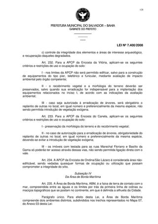 PREFEITURA MUNICIPAL DO SALVADORPREFEITURA MUNICIPAL DO SALVADORPREFEITURA MUNICIPAL DO SALVADORPREFEITURA MUNICIPAL DO SALVADOR –––– BAHIABAHIABAHIABAHIA
GABINETE DO PREFEITOGABINETE DO PREFEITOGABINETE DO PREFEITOGABINETE DO PREFEITO
____________________________________________________
____________________________
________________
LEI Nº 7.400/2008
128
c) controle da integridade dos elementos e áreas de interesse arqueológico,
e recuperação daqueles degradados.
Art. 232. Para a APCP da Encosta da Vitória, aplicam-se os seguintes
critérios e restrições de uso e ocupação do solo:
I - nos limites da APCP não será permitido edificar, salvo para a construção
de equipamentos do tipo píer, teleférico e funicular, mediante avaliação de impacto
ambiental pelo órgão competente;
II - o recobrimento vegetal e a morfologia do terreno deverão ser
preservados, salvo quando sua erradicação for indispensável para a implantação dos
equipamentos relacionados no inciso I, de acordo com as indicações da avaliação
ambiental;
III - caso seja autorizada à erradicação de árvores, será obrigatório o
replantio de outras no local, em igual número e preferencialmente da mesma espécie, não
sendo permitida introdução de vegetação exógena.
Art. 233. Para a APCP da Encosta do Canela, aplicam-se os seguintes
critérios e restrições de uso e ocupação do solo:
I - preservação da morfologia do terreno e do recobrimento vegetal;
II - no caso de autorização para a erradicação de árvores, obrigatoriedade do
replantio de outras no local, em igual número e preferencialmente da mesma espécie,
devendo-se evitar a introdução de vegetação exógena;
III - os imóveis com testada para as ruas Marechal Floriano e Basílio da
Gama só poderão ter acesso através dessas vias, não sendo permitida ligação direta com o
vale.
Art. 234. A APCP da Encosta de Ondina/São Lázaro é considerada área não-
edificável, sendo vedadas quaisquer formas de ocupação ou utilização que possam
comprometer a integridade do sítio.
Subseção IV
Da Área de Borda Marítima
Art. 235. A Área de Borda Marítima, ABM, é a faixa de terra de contato com o
mar, compreendida entre as águas e os limites por trás da primeira linha de colinas ou
maciços topográficos que se postam no continente, em que é definida a silhueta da Cidade.
Parágrafo único. Para efeito desta Lei, a Área de Borda Marítima
compreende dois ambientes distintos, subdivididos nos trechos representados no Mapa 07,
do Anexo 03 desta Lei:
 