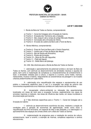 PREFEITURA MUNICIPAL DO SALVADORPREFEITURA MUNICIPAL DO SALVADORPREFEITURA MUNICIPAL DO SALVADORPREFEITURA MUNICIPAL DO SALVADOR –––– BAHIABAHIABAHIABAHIA
GABINETE DO PREFEITOGABINETE DO PREFEITOGABINETE DO PREFEITOGABINETE DO PREFEITO
____________________________________________________
____________________________
________________
LEI Nº 7.400/2008
129
I - Borda da Baía de Todos os Santos, compreendendo:
a) Trecho 1 - Canal de Cotegipe até a Enseada do Cabrito;
b) Trecho 2 - Enseada dos Tainheiros até a Calçada;
c) Trecho 3 - São Joaquim até a rampa do antigo Mercado Modelo;
d) Trecho 4 - Conceição até a Encosta da Vitória;
e) Trecho 5 - Encosta da Ladeira da Barra até o Farol da Barra;
II - Borda Atlântica, compreendendo:
a) Trecho 6 - Praia do Farol da Barra até o Centro Espanhol;
b) Trecho 7 - Ondina até a Praia da Bacia das Moças;
c) Trecho 8 - Alto da Sereia até Amaralina;
d) Trecho 9 - Pituba até Armação;
e) Trecho 10 – Boca do Rio até Jaguaribe;
f) Trecho 11 - Piatã até Itapuã;
g) Trecho 12 - Stella Maris até Ipitanga.
Art. 236. São diretrizes para a Borda da Baía de Todos os Santos:
I - valorização e aproveitamento do potencial turístico e de lazer da Baía de
Todos os Santos, com estímulo ao desenvolvimento de atividades náuticas e aquelas de
apoio, bem como à implantação de complexos ou empreendimentos de entretenimento e
lazer, e atividades voltadas para a cultura, o esporte e o turismo, como hotéis, marinas,
restaurantes, museus e teatros, resguardando as características da paisagem e as funções
urbanas predominantes em cada trecho;
II - valorização e/ou requalificação dos espaços e equipamentos de uso
público e tratamento específico para o uso e a ocupação nas áreas de entorno dos
monumentos arquitetônicos e/ou históricos contidos em cada trecho da Orla da Baía;
III - recuperação urbano-ambiental ou relocação dos assentamentos
localizados em áreas de risco para a ocupação humana, especialmente nos casos de
encostas íngremes e instáveis, nas áreas de influência das marés, em áreas inundáveis e
de preservação permanente.
§ 1° São diretrizes específicas para o Trecho 1 – Canal de Cotegipe até a
Enseada do Cabrito:
I - estímulo ao desenvolvimento econômico da área, mediante a criação de
condições para a geração de economias de aglomeração, tendo como eixos a
requalificação da linha ferroviária, em especial do leito e das estações, e a valorização e o
aproveitamento dos espaços de contato direto com a Baía de Todos os Santos;
II - implementação de programas para a instalação de centros de cultura,
entretenimento, lazer e turismo, a exemplo de marinas, complexos esportivos e centros
educacionais;
 