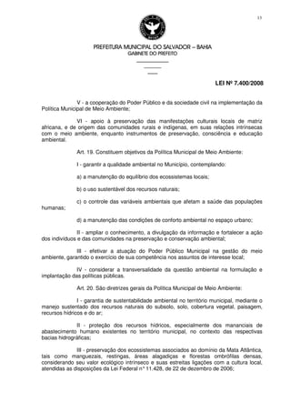 PREFEITURA MUNICIPAL DO SALVADORPREFEITURA MUNICIPAL DO SALVADORPREFEITURA MUNICIPAL DO SALVADORPREFEITURA MUNICIPAL DO SALVADOR –––– BAHIABAHIABAHIABAHIA
GABINETE DO PREFEITOGABINETE DO PREFEITOGABINETE DO PREFEITOGABINETE DO PREFEITO
____________________________________________________
____________________________
________________
LEI Nº 7.400/2008
13
V - a cooperação do Poder Público e da sociedade civil na implementação da
Política Municipal de Meio Ambiente;
VI - apoio à preservação das manifestações culturais locais de matriz
africana, e de origem das comunidades rurais e indígenas, em suas relações intrínsecas
com o meio ambiente, enquanto instrumentos de preservação, consciência e educação
ambiental.
Art. 19. Constituem objetivos da Política Municipal de Meio Ambiente:
I - garantir a qualidade ambiental no Município, contemplando:
a) a manutenção do equilíbrio dos ecossistemas locais;
b) o uso sustentável dos recursos naturais;
c) o controle das variáveis ambientais que afetam a saúde das populações
humanas;
d) a manutenção das condições de conforto ambiental no espaço urbano;
II - ampliar o conhecimento, a divulgação da informação e fortalecer a ação
dos indivíduos e das comunidades na preservação e conservação ambiental;
III - efetivar a atuação do Poder Público Municipal na gestão do meio
ambiente, garantido o exercício de sua competência nos assuntos de interesse local;
IV - considerar a transversalidade da questão ambiental na formulação e
implantação das políticas públicas.
Art. 20. São diretrizes gerais da Política Municipal de Meio Ambiente:
I - garantia de sustentabilidade ambiental no território municipal, mediante o
manejo sustentado dos recursos naturais do subsolo, solo, cobertura vegetal, paisagem,
recursos hídricos e do ar;
II - proteção dos recursos hídricos, especialmente dos mananciais de
abastecimento humano existentes no território municipal, no contexto das respectivas
bacias hidrográficas;
III - preservação dos ecossistemas associados ao domínio da Mata Atlântica,
tais como manguezais, restingas, áreas alagadiças e florestas ombrófilas densas,
considerando seu valor ecológico intrínseco e suas estreitas ligações com a cultura local,
atendidas as disposições da Lei Federal n°11.428, de 22 de dezembro de 2006;
 