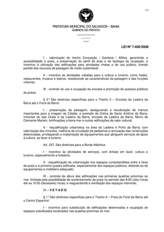 PREFEITURA MUNICIPAL DO SALVADORPREFEITURA MUNICIPAL DO SALVADORPREFEITURA MUNICIPAL DO SALVADORPREFEITURA MUNICIPAL DO SALVADOR –––– BAHIABAHIABAHIABAHIA
GABINETE DO PREFEITOGABINETE DO PREFEITOGABINETE DO PREFEITOGABINETE DO PREFEITO
____________________________________________________
____________________________
________________
LEI Nº 7.400/2008
131
I - valorização do trecho Conceição / Gamboa / Aflitos, garantindo a
acessibilidade à praia, a preservação do perfil da área e da tipologia da ocupação, e
incentivo à utilização das edificações para atividades mistas e de uso público, tirando
partido dos recursos de paisagem de modo sustentável;
II - incentivo às atividades voltadas para a cultura e turismo, como hotéis,
restaurantes, museus e teatros, ressalvando as características da paisagem e das funções
urbanas;
III - controle do uso e ocupação da encosta e promoção de acessos públicos
às praias.
§ 5° São diretrizes específicas para o Trecho 5 – Encosta da Ladeira da
Barra até o Farol da Barra:
I - preservação da paisagem, assegurando a visualização de marcos
importantes para a imagem da Cidade, a exemplo da Colina de Santo Antônio da Barra,
mirantes do Iate Clube e da Ladeira da Barra, encosta da Ladeira da Barra, Morro de
Clemente Mariani, fortificações a beira-mar e outras edificações de valor cultural;
II - requalificação urbanística na área da Ladeira e Porto da Barra, com
valorização dos mirantes, melhoria da circulação de pedestres e renovação das construções
deterioradas, privilegiando a implantação de equipamentos que abriguem serviços de apoio
à cultura, ao lazer e turismo.
Art. 237. São diretrizes para a Borda Atlântica:
I - incentivo às atividades de serviços, com ênfase em lazer, cultura e
turismo, especialmente a hotelaria;
II - requalificação da urbanização nos espaços compreendidos entre a faixa
de praia e a primeira quadra edificada, especialmente dos espaços públicos, dotando-os de
equipamentos e mobiliário adequado;
III - controle da altura das edificações nas primeiras quadras próximas ao
mar, limitada pela possibilidade de sombreamento da praia no período das 8:00 (oito) horas
até as 16:00 (dezesseis) horas, e resguardando a ventilação dos espaços interiores;
IV – V E T A D O.
§ 1°São diretrizes específicas para o Trecho 6 – Praia do Farol da Barra até
o Centro Espanhol:
I - incentivo para substituição de edificações deterioradas e ocupação de
espaços subutlizados localizados nas quadras próximas ao mar;
 