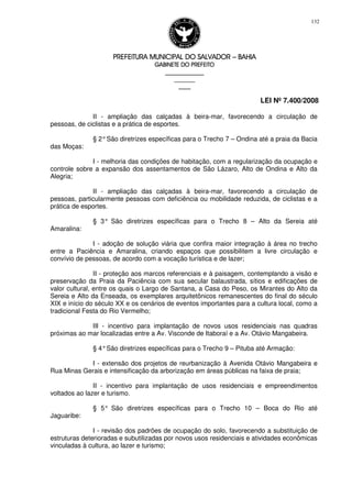 PREFEITURA MUNICIPAL DO SALVADORPREFEITURA MUNICIPAL DO SALVADORPREFEITURA MUNICIPAL DO SALVADORPREFEITURA MUNICIPAL DO SALVADOR –––– BAHIABAHIABAHIABAHIA
GABINETE DO PREFEITOGABINETE DO PREFEITOGABINETE DO PREFEITOGABINETE DO PREFEITO
____________________________________________________
____________________________
________________
LEI Nº 7.400/2008
132
II - ampliação das calçadas à beira-mar, favorecendo a circulação de
pessoas, de ciclistas e a prática de esportes.
§ 2°São diretrizes específicas para o Trecho 7 – Ondina até a praia da Bacia
das Moças:
I - melhoria das condições de habitação, com a regularização da ocupação e
controle sobre a expansão dos assentamentos de São Lázaro, Alto de Ondina e Alto da
Alegria;
II - ampliação das calçadas à beira-mar, favorecendo a circulação de
pessoas, particularmente pessoas com deficiência ou mobilidade reduzida, de ciclistas e a
prática de esportes.
§ 3° São diretrizes específicas para o Trecho 8 – Alto da Sereia até
Amaralina:
I - adoção de solução viária que confira maior integração à área no trecho
entre a Paciência e Amaralina, criando espaços que possibilitem a livre circulação e
convívio de pessoas, de acordo com a vocação turística e de lazer;
II - proteção aos marcos referenciais e à paisagem, contemplando a visão e
preservação da Praia da Paciência com sua secular balaustrada, sítios e edificações de
valor cultural, entre os quais o Largo de Santana, a Casa do Peso, os Mirantes do Alto da
Sereia e Alto da Enseada, os exemplares arquitetônicos remanescentes do final do século
XIX e início do século XX e os cenários de eventos importantes para a cultura local, como a
tradicional Festa do Rio Vermelho;
III - incentivo para implantação de novos usos residenciais nas quadras
próximas ao mar localizadas entre a Av. Visconde de Itaboraí e a Av. Otávio Mangabeira.
§ 4°São diretrizes específicas para o Trecho 9 – Pituba até Armação:
I - extensão dos projetos de reurbanização à Avenida Otávio Mangabeira e
Rua Minas Gerais e intensificação da arborização em áreas públicas na faixa de praia;
II - incentivo para implantação de usos residenciais e empreendimentos
voltados ao lazer e turismo.
§ 5° São diretrizes específicas para o Trecho 10 – Boca do Rio até
Jaguaribe:
I - revisão dos padrões de ocupação do solo, favorecendo a substituição de
estruturas deterioradas e subutilizadas por novos usos residenciais e atividades econômicas
vinculadas à cultura, ao lazer e turismo;
 