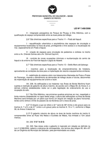 PREFEITURA MUNICIPAL DO SALVADORPREFEITURA MUNICIPAL DO SALVADORPREFEITURA MUNICIPAL DO SALVADORPREFEITURA MUNICIPAL DO SALVADOR –––– BAHIABAHIABAHIABAHIA
GABINETE DO PREFEITOGABINETE DO PREFEITOGABINETE DO PREFEITOGABINETE DO PREFEITO
____________________________________________________
____________________________
________________
LEI Nº 7.400/2008
133
II - integração paisagística do Parque de Pituaçu à Orla Atlântica, com a
qualificação do espaço compreendido entre as duas pistas de tráfego.
§ 6°São diretrizes específicas para o Trecho 11 – Piatã até Itapuã:
I - requalificação urbanística e arquitetônica dos espaços de circulação e
equipamentos localizados na faixa de praia, privilegiando o livre acesso e a visualização do
mar, especialmente em Piatã e Itapuã;
II - criação de espaços para circulação de pedestres e ciclistas no trecho
entre a Av. Orlando Gomes até a Av. Dorival Caymmi;
III - controle de novas ocupações informais e reurbanização do centro de
Itapuã e do entorno do Farol de Itapuã e Lagoa do Abaeté.
§ 7°São diretrizes específicas para o Trecho 12 – Stella Maris até Ipitanga:
I - incentivo para a localização de empreendimentos de hotelaria,
aproveitando as condições da área para a implantação de resorts e equipamentos similares;
II - redefinição do sistema viário nos loteamentos Alamedas da Praia e Praias
do Flamengo, visando o atendimento às demandas de tráfego atuais e futuras, decorrentes
da implantação de equipamentos de turismo e lazer.
Art. 238. As edificações a se implantar nas Áreas de Borda Marítima ficam
sujeitas à restrição de gabarito de altura máximo, de acordo com o Mapa 08, do Anexo 3, e
demais critérios estabelecidos nesta Lei e pela legislação de ordenamento do uso e
ocupação do solo.
§ 1°Na Orla Atlântica, nas primeiras quadras próximas ao mar, respeitado o
limite máximo estabelecido no caput deste artigo, a altura das edificações na Área de Borda
Marítima será limitada por um plano que forma um ângulo em relação ao plano horizontal,
tendo como vértice o limite do passeio da via litorânea com a faixa de praia.
§ 2°O ângulo a que se refere o §1°será de 38º (trinta e oito graus) para os
trechos 6, 7 e 8, e de 21°(vinte e um graus) para os trechos 9, 10 e 11, conforme o Mapa
08, do Anexo 3 desta Lei.
§ 3º O gabarito máximo de altura na área de borda marítima do trecho 8,
compreendido entre as Ruas Vila Matos e Euclides de Matos, fica limitado a 12m (doze
metros).
Art. 239. V E T A D O.
Art. 240. Nas áreas onde o gabarito é majorado em relação ao definido na
Lei nº 6.586/2004, caberá a cobrança de contrapartida, nos termos dos artigos 85, 86 e 87
da Lei Orgânica do Município de Salvador, pela permissividade ora criada.
 