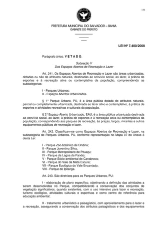 PREFEITURA MUNICIPAL DO SALVADORPREFEITURA MUNICIPAL DO SALVADORPREFEITURA MUNICIPAL DO SALVADORPREFEITURA MUNICIPAL DO SALVADOR –––– BAHIABAHIABAHIABAHIA
GABINETE DO PREFEITOGABINETE DO PREFEITOGABINETE DO PREFEITOGABINETE DO PREFEITO
____________________________________________________
____________________________
________________
LEI Nº 7.400/2008
134
Parágrafo único. V E T A D O.
Subseção V
Dos Espaços Abertos de Recreação e Lazer
Art. 241. Os Espaços Abertos de Recreação e Lazer são áreas urbanizadas,
dotadas ou não de atributos naturais, destinadas ao convívio social, ao lazer, à prática de
esportes e à recreação ativa ou contemplativa da população, compreendendo as
subcategorias:
I - Parques Urbanos;
II - Espaços Abertos Urbanizados.
§ 1° Parque Urbano, PU, é a área pública dotada de atributos naturais,
parcial ou completamente urbanizada, destinada ao lazer ativo e contemplativo, à prática de
esportes e atividades recreativas e culturais da população.
§ 2°Espaço Aberto Urbanizado, EAU, é a área pública urbanizada destinada
ao convívio social, ao lazer, à prática de esportes e à recreação ativa ou contemplativa da
população, correspondendo aos parques de recreação, às praças, largos, mirantes e outros
equipamentos públicos de recreação e lazer.
Art. 242. Classificam-se como Espaços Abertos de Recreação e Lazer, na
subcategoria de Parques Urbanos, PU, conforme representação no Mapa 07 do Anexo 3
desta Lei:
I - Parque Zoo-botânico de Ondina;
II - Parque Joventino Silva;
III - Parque Metropolitano de Pituaçu;
IV - Parque da Lagoa da Paixão;
V - Parque Sócio-ambiental de Canabrava;
VI - Parque do Vale da Mata Escura;
VII - Parque Ecológico do Vale Encantado;
VIII - Parque do Ipitanga.
Art. 243. São diretrizes para os Parques Urbanos, PU:
I - elaboração de plano específico, objetivando a definição das atividades a
serem desenvolvidas no Parque, compatibilizando a conservação dos conjuntos de
vegetação significativos, quando existentes, com o uso intensivo para lazer e recreação,
turismo ecológico, atividades culturais e esportivas e como centro de referência para
educação ambiental;
II - tratamento urbanístico e paisagístico, com aproveitamento para o lazer e
a recreação, assegurando a conservação dos atributos paisagísticos e dos equipamentos
 