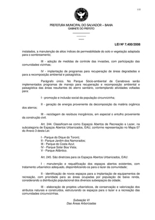 PREFEITURA MUNICIPAL DO SALVADORPREFEITURA MUNICIPAL DO SALVADORPREFEITURA MUNICIPAL DO SALVADORPREFEITURA MUNICIPAL DO SALVADOR –––– BAHIABAHIABAHIABAHIA
GABINETE DO PREFEITOGABINETE DO PREFEITOGABINETE DO PREFEITOGABINETE DO PREFEITO
____________________________________________________
____________________________
________________
LEI Nº 7.400/2008
135
instalados, a manutenção de altos índices de permeabilidade do solo e vegetação adaptada
para o sombreamento;
III - adoção de medidas de controle das invasões, com participação das
comunidades vizinhas;
IV - implantação de programas para recuperação de áreas degradadas e
para a recomposição ambiental e paisagística.
Parágrafo único. No Parque Sócio-ambiental de Canabrava serão
implementados programas de manejo para recuperação e recomposição ambiental e
paisagística das áreas resultantes do aterro sanitário, contemplando atividades voltadas
para:
I - promoção e inclusão social da população circunvizinha;
II - geração de energia proveniente da decomposição da matéria orgânica
dos aterros;
III - reciclagem de resíduos inorgânicos, em especial o entulho proveniente
da construção civil.
Art. 244. Classificam-se como Espaços Abertos de Recreação e Lazer, na
subcategoria de Espaços Abertos Urbanizados, EAU, conforme representação no Mapa 07
do Anexo 3 desta Lei:
I - Parque do Dique do Tororó;
II - Parque Jardim dos Namorados;
III - Parque do Costa Azul;
IV - Parque Solar Boa Vista;
V - Parque Atlântico.
Art. 245. São diretrizes para os Espaços Abertos Urbanizados, EAU:
I - manutenção e requalificação dos espaços abertos existentes, com
tratamento urbanístico adequado, disponibilizando-os para o lazer da comunidade;
II - identificação de novos espaços para a implantação de equipamentos de
recreação, com prioridade para as áreas ocupadas por população de baixa renda,
considerando a distribuição populacional dos diversos subespaços da cidade;
III - elaboração de projetos urbanísticos, de conservação e valorização dos
atributos naturais e construídos, estruturando os espaços para o lazer e a recreação das
comunidades circunvizinhas.
Subseção VI
Das Áreas Arborizadas
 