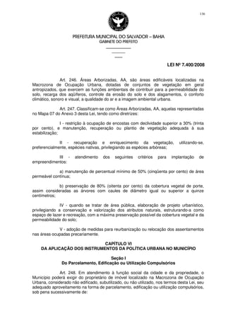 PREFEITURA MUNICIPAL DO SALVADORPREFEITURA MUNICIPAL DO SALVADORPREFEITURA MUNICIPAL DO SALVADORPREFEITURA MUNICIPAL DO SALVADOR –––– BAHIABAHIABAHIABAHIA
GABINETE DO PREFEITOGABINETE DO PREFEITOGABINETE DO PREFEITOGABINETE DO PREFEITO
____________________________________________________
____________________________
________________
LEI Nº 7.400/2008
136
Art. 246. Áreas Arborizadas, AA, são áreas edificáveis localizadas na
Macrozona de Ocupação Urbana, dotadas de conjuntos de vegetação em geral
antropizados, que exercem as funções ambientais de contribuir para a permeabilidade do
solo, recarga dos aqüíferos, controle da erosão do solo e dos alagamentos, o conforto
climático, sonoro e visual, a qualidade do ar e a imagem ambiental urbana.
Art. 247. Classificam-se como Áreas Arborizadas, AA, aquelas representadas
no Mapa 07 do Anexo 3 desta Lei, tendo como diretrizes:
I - restrição à ocupação de encostas com declividade superior a 30% (trinta
por cento), e manutenção, recuperação ou plantio de vegetação adequada à sua
estabilização;
II - recuperação e enriquecimento da vegetação, utilizando-se,
preferencialmente, espécies nativas, privilegiando as espécies arbóreas;
III - atendimento dos seguintes critérios para implantação de
empreendimentos:
a) manutenção de percentual mínimo de 50% (cinqüenta por cento) de área
permeável contínua;
b) preservação de 80% (oitenta por cento) da cobertura vegetal de porte,
assim consideradas as árvores com caules de diâmetro igual ou superior a quinze
centímetros;
IV - quando se tratar de área pública, elaboração de projeto urbanístico,
privilegiando a conservação e valorização dos atributos naturais, estruturando-a como
espaço de lazer e recreação, com a máxima preservação possível da cobertura vegetal e da
permeabilidade do solo;
V - adoção de medidas para reurbanização ou relocação dos assentamentos
nas áreas ocupadas precariamente.
CAPÍTULO VI
DA APLICAÇÃO DOS INSTRUMENTOS DA POLÍTICA URBANA NO MUNICÍPIO
Seção I
Do Parcelamento, Edificação ou Utilização Compulsórios
Art. 248. Em atendimento à função social da cidade e da propriedade, o
Município poderá exigir do proprietário de imóvel localizado na Macrozona de Ocupação
Urbana, considerado não edificado, subutilizado, ou não utilizado, nos termos desta Lei, seu
adequado aproveitamento na forma de parcelamento, edificação ou utilização compulsórios,
sob pena sucessivamente de:
 