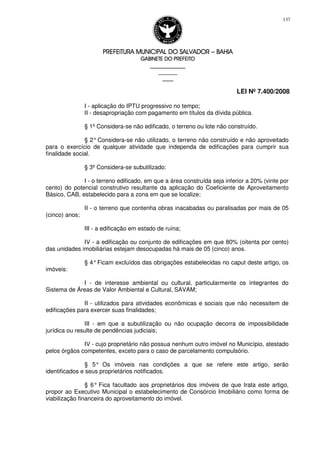 PREFEITURA MUNICIPAL DO SALVADORPREFEITURA MUNICIPAL DO SALVADORPREFEITURA MUNICIPAL DO SALVADORPREFEITURA MUNICIPAL DO SALVADOR –––– BAHIABAHIABAHIABAHIA
GABINETE DO PREFEITOGABINETE DO PREFEITOGABINETE DO PREFEITOGABINETE DO PREFEITO
____________________________________________________
____________________________
________________
LEI Nº 7.400/2008
137
I - aplicação do IPTU progressivo no tempo;
II - desapropriação com pagamento em títulos da dívida pública.
§ 1º Considera-se não edificado, o terreno ou lote não construído.
§ 2°Considera-se não utilizado, o terreno não construído e não aproveitado
para o exercício de qualquer atividade que independa de edificações para cumprir sua
finalidade social.
§ 3º Considera-se subutilizado:
I - o terreno edificado, em que a área construída seja inferior a 20% (vinte por
cento) do potencial construtivo resultante da aplicação do Coeficiente de Aproveitamento
Básico, CAB, estabelecido para a zona em que se localize;
II - o terreno que contenha obras inacabadas ou paralisadas por mais de 05
(cinco) anos;
III - a edificação em estado de ruína;
IV - a edificação ou conjunto de edificações em que 80% (oitenta por cento)
das unidades imobiliárias estejam desocupadas há mais de 05 (cinco) anos.
§ 4°Ficam excluídos das obrigações estabelecidas no caput deste artigo, os
imóveis:
I - de interesse ambiental ou cultural, particularmente os integrantes do
Sistema de Áreas de Valor Ambiental e Cultural, SAVAM;
II - utilizados para atividades econômicas e sociais que não necessitem de
edificações para exercer suas finalidades;
III - em que a subutilização ou não ocupação decorra de impossibilidade
jurídica ou resulte de pendências judiciais;
IV - cujo proprietário não possua nenhum outro imóvel no Município, atestado
pelos órgãos competentes, exceto para o caso de parcelamento compulsório.
§ 5° Os imóveis nas condições a que se refere este artigo, serão
identificados e seus proprietários notificados.
§ 6° Fica facultado aos proprietários dos imóveis de que trata este artigo,
propor ao Executivo Municipal o estabelecimento de Consórcio Imobiliário como forma de
viabilização financeira do aproveitamento do imóvel.
 