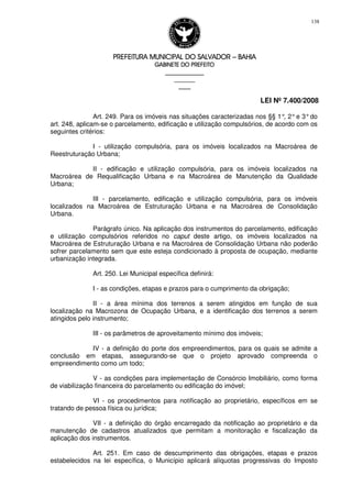 PREFEITURA MUNICIPAL DO SALVADORPREFEITURA MUNICIPAL DO SALVADORPREFEITURA MUNICIPAL DO SALVADORPREFEITURA MUNICIPAL DO SALVADOR –––– BAHIABAHIABAHIABAHIA
GABINETE DO PREFEITOGABINETE DO PREFEITOGABINETE DO PREFEITOGABINETE DO PREFEITO
____________________________________________________
____________________________
________________
LEI Nº 7.400/2008
138
Art. 249. Para os imóveis nas situações caracterizadas nos §§ 1°, 2°e 3°do
art. 248, aplicam-se o parcelamento, edificação e utilização compulsórios, de acordo com os
seguintes critérios:
I - utilização compulsória, para os imóveis localizados na Macroárea de
Reestruturação Urbana;
II - edificação e utilização compulsória, para os imóveis localizados na
Macroárea de Requalificação Urbana e na Macroárea de Manutenção da Qualidade
Urbana;
III - parcelamento, edificação e utilização compulsória, para os imóveis
localizados na Macroárea de Estruturação Urbana e na Macroárea de Consolidação
Urbana.
Parágrafo único. Na aplicação dos instrumentos do parcelamento, edificação
e utilização compulsórios referidos no caput deste artigo, os imóveis localizados na
Macroárea de Estruturação Urbana e na Macroárea de Consolidação Urbana não poderão
sofrer parcelamento sem que este esteja condicionado à proposta de ocupação, mediante
urbanização integrada.
Art. 250. Lei Municipal específica definirá:
I - as condições, etapas e prazos para o cumprimento da obrigação;
II - a área mínima dos terrenos a serem atingidos em função de sua
localização na Macrozona de Ocupação Urbana, e a identificação dos terrenos a serem
atingidos pelo instrumento;
III - os parâmetros de aproveitamento mínimo dos imóveis;
IV - a definição do porte dos empreendimentos, para os quais se admite a
conclusão em etapas, assegurando-se que o projeto aprovado compreenda o
empreendimento como um todo;
V - as condições para implementação de Consórcio Imobiliário, como forma
de viabilização financeira do parcelamento ou edificação do imóvel;
VI - os procedimentos para notificação ao proprietário, específicos em se
tratando de pessoa física ou jurídica;
VII - a definição do órgão encarregado da notificação ao proprietário e da
manutenção de cadastros atualizados que permitam a monitoração e fiscalização da
aplicação dos instrumentos.
Art. 251. Em caso de descumprimento das obrigações, etapas e prazos
estabelecidos na lei específica, o Município aplicará alíquotas progressivas do Imposto
 