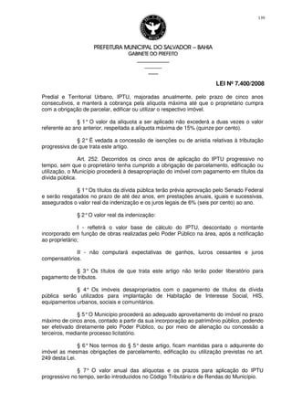 PREFEITURA MUNICIPAL DO SALVADORPREFEITURA MUNICIPAL DO SALVADORPREFEITURA MUNICIPAL DO SALVADORPREFEITURA MUNICIPAL DO SALVADOR –––– BAHIABAHIABAHIABAHIA
GABINETE DO PREFEITOGABINETE DO PREFEITOGABINETE DO PREFEITOGABINETE DO PREFEITO
____________________________________________________
____________________________
________________
LEI Nº 7.400/2008
139
Predial e Territorial Urbano, IPTU, majoradas anualmente, pelo prazo de cinco anos
consecutivos, e manterá a cobrança pela alíquota máxima até que o proprietário cumpra
com a obrigação de parcelar, edificar ou utilizar o respectivo imóvel.
§ 1° O valor da alíquota a ser aplicado não excederá a duas vezes o valor
referente ao ano anterior, respeitada a alíquota máxima de 15% (quinze por cento).
§ 2° É vedada a concessão de isenções ou de anistia relativas à tributação
progressiva de que trata este artigo.
Art. 252. Decorridos os cinco anos de aplicação do IPTU progressivo no
tempo, sem que o proprietário tenha cumprido a obrigação de parcelamento, edificação ou
utilização, o Município procederá à desapropriação do imóvel com pagamento em títulos da
dívida pública.
§ 1°Os títulos da dívida pública terão prévia aprovação pelo Senado Federal
e serão resgatados no prazo de até dez anos, em prestações anuais, iguais e sucessivas,
assegurados o valor real da indenização e os juros legais de 6% (seis por cento) ao ano.
§ 2°O valor real da indenização:
I - refletirá o valor base de cálculo do IPTU, descontado o montante
incorporado em função de obras realizadas pelo Poder Público na área, após a notificação
ao proprietário;
II - não computará expectativas de ganhos, lucros cessantes e juros
compensatórios.
§ 3° Os títulos de que trata este artigo não terão poder liberatório para
pagamento de tributos.
§ 4° Os imóveis desapropriados com o pagamento de títulos da dívida
pública serão utilizados para implantação de Habitação de Interesse Social, HIS,
equipamentos urbanos, sociais e comunitários.
§ 5°O Município procederá ao adequado aproveitamento do imóvel no prazo
máximo de cinco anos, contado a partir da sua incorporação ao patrimônio público, podendo
ser efetivado diretamente pelo Poder Público, ou por meio de alienação ou concessão a
terceiros, mediante processo licitatório.
§ 6° Nos termos do § 5° deste artigo, ficam mantidas para o adquirente do
imóvel as mesmas obrigações de parcelamento, edificação ou utilização previstas no art.
249 desta Lei.
§ 7° O valor anual das alíquotas e os prazos para aplicação do IPTU
progressivo no tempo, serão introduzidos no Código Tributário e de Rendas do Município.
 