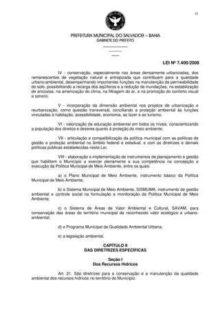 PREFEITURA MUNICIPAL DO SALVADORPREFEITURA MUNICIPAL DO SALVADORPREFEITURA MUNICIPAL DO SALVADORPREFEITURA MUNICIPAL DO SALVADOR –––– BAHIABAHIABAHIABAHIA
GABINETE DO PREFEITOGABINETE DO PREFEITOGABINETE DO PREFEITOGABINETE DO PREFEITO
____________________________________________________
____________________________
________________
LEI Nº 7.400/2008
14
IV - conservação, especialmente nas áreas densamente urbanizadas, dos
remanescentes de vegetação natural e antropizada que contribuem para a qualidade
urbano-ambiental, desempenhando importantes funções na manutenção da permeabilidade
do solo, possibilitando a recarga dos aqüíferos e a redução de inundações, na estabilização
de encostas, na amenização do clima, na filtragem do ar, e na promoção do conforto visual
e sonoro;
V - incorporação da dimensão ambiental nos projetos de urbanização e
reurbanização, como questão transversal, conciliando a proteção ambiental às funções
vinculadas à habitação, acessibilidade, economia, ao lazer e ao turismo;
VI - valorização da educação ambiental em todos os níveis, conscientizando
a população dos direitos e deveres quanto à proteção do meio ambiente;
VII - articulação e compatibilização da política municipal com as políticas de
gestão e proteção ambiental no âmbito federal e estadual, e com as diretrizes e demais
políticas públicas estabelecidas nesta Lei;
VIII - elaboração e implementação de instrumentos de planejamento e gestão
que habilitem o Município a exercer plenamente a sua competência na concepção e
execução da Política Municipal de Meio Ambiente, entre os quais:
a) o Plano Municipal de Meio Ambiente, instrumento básico da Política
Municipal de Meio Ambiente;
b) o Sistema Municipal de Meio Ambiente, SISMUMA, instrumento de gestão
ambiental e controle social na formulação e monitoração da Política Municipal de Meio
Ambiente;
c) o Sistema de Áreas de Valor Ambiental e Cultural, SAVAM, para
conservação das áreas do território municipal de reconhecido valor ecológico e urbano-
ambiental;
d) o Programa Municipal de Qualidade Ambiental Urbana;
e) a legislação ambiental.
CAPÍTULO II
DAS DIRETRIZES ESPECÍFICAS
Seção I
Dos Recursos Hídricos
Art. 21. São diretrizes para a conservação e a manutenção da qualidade
ambiental dos recursos hídricos no território do Município:
 