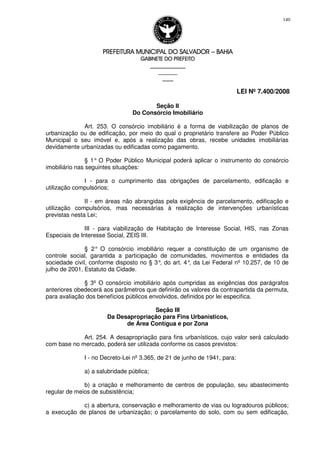 PREFEITURA MUNICIPAL DO SALVADORPREFEITURA MUNICIPAL DO SALVADORPREFEITURA MUNICIPAL DO SALVADORPREFEITURA MUNICIPAL DO SALVADOR –––– BAHIABAHIABAHIABAHIA
GABINETE DO PREFEITOGABINETE DO PREFEITOGABINETE DO PREFEITOGABINETE DO PREFEITO
____________________________________________________
____________________________
________________
LEI Nº 7.400/2008
140
Seção II
Do Consórcio Imobiliário
Art. 253. O consórcio imobiliário é a forma de viabilização de planos de
urbanização ou de edificação, por meio do qual o proprietário transfere ao Poder Público
Municipal o seu imóvel e, após a realização das obras, recebe unidades imobiliárias
devidamente urbanizadas ou edificadas como pagamento.
§ 1° O Poder Público Municipal poderá aplicar o instrumento do consórcio
imobiliário nas seguintes situações:
I - para o cumprimento das obrigações de parcelamento, edificação e
utilização compulsórios;
II - em áreas não abrangidas pela exigência de parcelamento, edificação e
utilização compulsórios, mas necessárias à realização de intervenções urbanísticas
previstas nesta Lei;
III - para viabilização de Habitação de Interesse Social, HIS, nas Zonas
Especiais de Interesse Social, ZEIS III.
§ 2° O consórcio imobiliário requer a constituição de um organismo de
controle social, garantida a participação de comunidades, movimentos e entidades da
sociedade civil, conforme disposto no § 3°, do art. 4°, da Lei Federal nº 10.257, de 10 de
julho de 2001, Estatuto da Cidade.
§ 3º O consórcio imobiliário após cumpridas as exigências dos parágrafos
anteriores obedecerá aos parâmetros que definirão os valores da contrapartida da permuta,
para avaliação dos benefícios públicos envolvidos, definidos por lei especifica.
Seção III
Da Desapropriação para Fins Urbanísticos,
de Área Contígua e por Zona
Art. 254. A desapropriação para fins urbanísticos, cujo valor será calculado
com base no mercado, poderá ser utilizada conforme os casos previstos:
I - no Decreto-Lei nº 3.365, de 21 de junho de 1941, para:
a) a salubridade pública;
b) a criação e melhoramento de centros de população, seu abastecimento
regular de meios de subsistência;
c) a abertura, conservação e melhoramento de vias ou logradouros públicos;
a execução de planos de urbanização; o parcelamento do solo, com ou sem edificação,
 