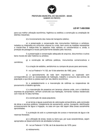 PREFEITURA MUNICIPAL DO SALVADORPREFEITURA MUNICIPAL DO SALVADORPREFEITURA MUNICIPAL DO SALVADORPREFEITURA MUNICIPAL DO SALVADOR –––– BAHIABAHIABAHIABAHIA
GABINETE DO PREFEITOGABINETE DO PREFEITOGABINETE DO PREFEITOGABINETE DO PREFEITO
____________________________________________________
____________________________
________________
LEI Nº 7.400/2008
141
para sua melhor utilização econômica, higiênica ou estética; a construção ou ampliação de
distritos industriais;
d) o funcionamento dos meios de transporte coletivo;
e) a preservação e conservação dos monumentos históricos e artísticos,
isolados ou integrados em conjuntos urbanos ou rurais, bem como as medidas necessárias
a manter-lhes e realçar-lhes os aspectos mais valiosos ou característicos e, ainda, a
proteção de paisagens e locais particularmente dotados pela natureza;
f) a preservação e conservação adequada de arquivos, documentos e outros
bens moveis de valor histórico ou artístico;
g) a construção de edifícios públicos, monumentos comemorativos e
cemitérios;
h) a criação de estádios, aeródromos ou campos de pouso para aeronaves;
II - na Lei Federal n°4.132, de 10 de setembro de 1962, para:
a) o aproveitamento de todo bem improdutivo ou explorado sem
correspondência com as necessidades de habitação, trabalho e consumo dos centros de
população a que deve ou possa suprir por seu destino econômico;
b) o estabelecimento e a manutenção de colônias ou cooperativas de
povoamento e trabalho agrícola;
c) a manutenção de posseiros em terrenos urbanos onde, com a tolerância
expressa do proprietário, tenham construído sua habitação, formando núcleos residenciais
com mais de 10 (dez) famílias;
d) a construção de casas populares;
e) as terras e águas suscetíveis de valorização extraordinária, pela conclusão
de obras e serviços públicos, notadamente de saneamento, portos, transporte, eletrificação
armazenamento de água e irrigação, no caso em que não sejam ditas áreas socialmente
aproveitadas;
f) a proteção do solo e a preservação de cursos e mananciais de água e de
reservas florestais;
g) a utilização de áreas, locais ou bens que, por suas características, sejam
apropriados ao desenvolvimento de atividades turísticas;
III - na Lei Federal n°6.766, de 9 de dezembro de 1979, para:
a) reloteamento;
 