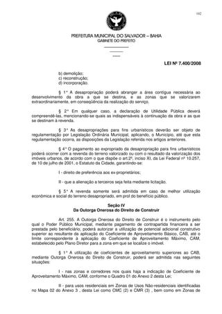 PREFEITURA MUNICIPAL DO SALVADORPREFEITURA MUNICIPAL DO SALVADORPREFEITURA MUNICIPAL DO SALVADORPREFEITURA MUNICIPAL DO SALVADOR –––– BAHIABAHIABAHIABAHIA
GABINETE DO PREFEITOGABINETE DO PREFEITOGABINETE DO PREFEITOGABINETE DO PREFEITO
____________________________________________________
____________________________
________________
LEI Nº 7.400/2008
142
b) demolição;
c) reconstrução;
d) incorporação.
§ 1° A desapropriação poderá abranger a área contígua necessária ao
desenvolvimento da obra a que se destina, e as zonas que se valorizarem
extraordinariamente, em conseqüência da realização do serviço.
§ 2° Em qualquer caso, a declaração de Utilidade Pública deverá
compreendê-las, mencionando-se quais as indispensáveis à continuação da obra e as que
se destinam à revenda.
§ 3° As desapropriações para fins urbanísticos deverão ser objeto de
regulamentação por Legislação Ordinária Municipal, aplicando, o Município, até que esta
regulamentação ocorra, as disposições da Legislação referida nos artigos anteriores.
§ 4° O pagamento ao expropriado da desapropriação para fins urbanísticos
poderá ocorrer com a revenda do terreno valorizado ou com o resultado da valorização dos
imóveis urbanos, de acordo com o que dispõe o art.2º, inciso XI, da Lei Federal nº 10.257,
de 10 de julho de 2001, o Estatuto da Cidade, garantindo-se:
I - direito de preferência aos ex-proprietários;
II - que a alienação a terceiros seja feita mediante licitação.
§ 5° A revenda somente será admitida em caso de melhor utilização
econômica e social do terreno desapropriado, em prol do benefício público.
Seção IV
Da Outorga Onerosa do Direito de Construir
Art. 255. A Outorga Onerosa do Direito de Construir é o instrumento pelo
qual o Poder Público Municipal, mediante pagamento de contrapartida financeira a ser
prestada pelo beneficiário, poderá autorizar a utilização de potencial adicional construtivo
superior ao resultante da aplicação do Coeficiente de Aproveitamento Básico, CAB, até o
limite correspondente à aplicação do Coeficiente de Aproveitamento Máximo, CAM,
estabelecido pelo Plano Diretor para a zona em que se localize o imóvel.
§ 1° A utilização de coeficientes de aproveitamento superiores ao CAB,
mediante Outorga Onerosa do Direito de Construir, poderá ser admitida nas seguintes
situações:
I - nas zonas e corredores nos quais haja a indicação de Coeficiente de
Aproveitamento Máximo, CAM, conforme o Quadro 01 do Anexo 2 desta Lei;
II - para usos residenciais em Zonas de Usos Não-residenciais identificadas
no Mapa 02 do Anexo 3 , desta Lei como CMC (2) e CMR (3) , bem como em Zonas de
 