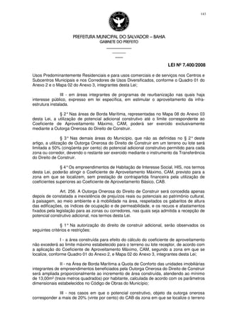 PREFEITURA MUNICIPAL DO SALVADORPREFEITURA MUNICIPAL DO SALVADORPREFEITURA MUNICIPAL DO SALVADORPREFEITURA MUNICIPAL DO SALVADOR –––– BAHIABAHIABAHIABAHIA
GABINETE DO PREFEITOGABINETE DO PREFEITOGABINETE DO PREFEITOGABINETE DO PREFEITO
____________________________________________________
____________________________
________________
LEI Nº 7.400/2008
143
Usos Predominantemente Residenciais e para usos comerciais e de serviços nos Centros e
Subcentros Municipais e nos Corredores de Usos Diversificados, conforme o Quadro 01 do
Anexo 2 e o Mapa 02 do Anexo 3, integrantes desta Lei;
III - em áreas integrantes de programas de reurbanização nas quais haja
interesse público, expresso em lei específica, em estimular o aproveitamento da infra-
estrutura instalada.
§ 2°Nas áreas de Borda Marítima, representadas no Mapa 08 do Anexo 03
desta Lei, a utilização de potencial adicional construtivo até o limite correspondente ao
Coeficiente de Aproveitamento Máximo, CAM, poderá ser exercido exclusivamente
mediante a Outorga Onerosa do Direito de Construir.
§ 3° Nas demais áreas do Município, que não as definidas no § 2° deste
artigo, a utilização de Outorga Onerosa do Direito de Construir em um terreno ou lote será
limitada a 50% (cinqüenta por cento) do potencial adicional construtivo permitido para cada
zona ou corredor, devendo o restante ser exercido mediante o instrumento da Transferência
do Direito de Construir.
§ 4°Os empreendimentos de Habitação de Interesse Social, HIS, nos termos
desta Lei, poderão atingir o Coeficiente de Aproveitamento Máximo, CAM, previsto para a
zona em que se localizem, sem prestação de contrapartida financeira pela utilização de
coeficientes superiores ao Coeficiente de Aproveitamento Básico, CAB.
Art. 256. A Outorga Onerosa do Direito de Construir será concedida apenas
depois de constatada a inexistência de prejuízos reais ou potenciais ao patrimônio cultural,
à paisagem, ao meio ambiente e à mobilidade na área, respeitados os gabaritos de altura
das edificações, os índices de ocupação e de permeabilidade, e os recuos e afastamentos
fixados pela legislação para as zonas ou corredores, nas quais seja admitida a recepção de
potencial construtivo adicional, nos termos desta Lei.
§ 1° Na autorização do direito de construir adicional, serão observados os
seguintes critérios e restrições:
I - a área construída para efeito do cálculo do coeficiente de aproveitamento
não excederá ao limite máximo estabelecido para o terreno ou lote receptor, de acordo com
a aplicação do Coeficiente de Aproveitamento Máximo, CAM, segundo a zona em que se
localize, conforme Quadro 01 do Anexo 2, e Mapa 02 do Anexo 3, integrantes desta Lei;
II - na Área de Borda Marítima a Quota de Conforto das unidades imobiliárias
integrantes de empreendimentos beneficiados pela Outorga Onerosa do Direito de Construir
será ampliada proporcionalmente ao incremento de área construída, atendendo ao mínimo
de 13,00m² (treze metros quadrados) por habitante, calculada de acordo com os parâmetros
dimensionais estabelecidos no Código de Obras do Município;
III - nos casos em que o potencial construtivo, objeto da outorga onerosa
corresponder a mais de 20% (vinte por cento) do CAB da zona em que se localize o terreno
 
