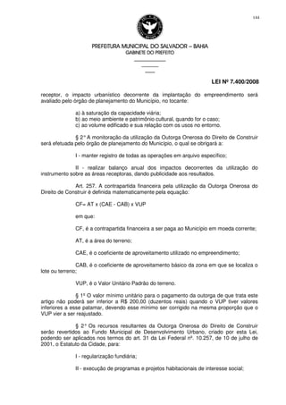 PREFEITURA MUNICIPAL DO SALVADORPREFEITURA MUNICIPAL DO SALVADORPREFEITURA MUNICIPAL DO SALVADORPREFEITURA MUNICIPAL DO SALVADOR –––– BAHIABAHIABAHIABAHIA
GABINETE DO PREFEITOGABINETE DO PREFEITOGABINETE DO PREFEITOGABINETE DO PREFEITO
____________________________________________________
____________________________
________________
LEI Nº 7.400/2008
144
receptor, o impacto urbanístico decorrente da implantação do empreendimento será
avaliado pelo órgão de planejamento do Município, no tocante:
a) à saturação da capacidade viária;
b) ao meio ambiente e patrimônio cultural, quando for o caso;
c) ao volume edificado e sua relação com os usos no entorno.
§ 2°A monitoração da utilização da Outorga Onerosa do Direito de Construir
será efetuada pelo órgão de planejamento do Município, o qual se obrigará a:
I - manter registro de todas as operações em arquivo específico;
II - realizar balanço anual dos impactos decorrentes da utilização do
instrumento sobre as áreas receptoras, dando publicidade aos resultados.
Art. 257. A contrapartida financeira pela utilização da Outorga Onerosa do
Direito de Construir é definida matematicamente pela equação:
CF= AT x (CAE - CAB) x VUP
em que:
CF, é a contrapartida financeira a ser paga ao Município em moeda corrente;
AT, é a área do terreno;
CAE, é o coeficiente de aproveitamento utilizado no empreendimento;
CAB, é o coeficiente de aproveitamento básico da zona em que se localiza o
lote ou terreno;
VUP, é o Valor Unitário Padrão do terreno.
§ 1º O valor mínimo unitário para o pagamento da outorga de que trata este
artigo não poderá ser inferior a R$ 200,00 (duzentos reais) quando o VUP tiver valores
inferiores a esse patamar, devendo esse mínimo ser corrigido na mesma proporção que o
VUP vier a ser reajustado.
§ 2° Os recursos resultantes da Outorga Onerosa do Direito de Construir
serão revertidos ao Fundo Municipal de Desenvolvimento Urbano, criado por esta Lei,
podendo ser aplicados nos termos do art. 31 da Lei Federal nº. 10.257, de 10 de julho de
2001, o Estatuto da Cidade, para:
I - regularização fundiária;
II - execução de programas e projetos habitacionais de interesse social;
 