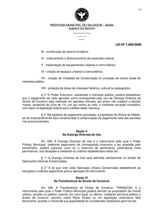 PREFEITURA MUNICIPAL DO SALVADORPREFEITURA MUNICIPAL DO SALVADORPREFEITURA MUNICIPAL DO SALVADORPREFEITURA MUNICIPAL DO SALVADOR –––– BAHIABAHIABAHIABAHIA
GABINETE DO PREFEITOGABINETE DO PREFEITOGABINETE DO PREFEITOGABINETE DO PREFEITO
____________________________________________________
____________________________
________________
LEI Nº 7.400/2008
145
III - constituição de reserva fundiária;
IV - ordenamento e direcionamento da expansão urbana;
V - implantação de equipamentos urbanos e comunitários;
VI - criação de espaços urbanos e comunitários;
VII - criação de Unidades de Conservação ou proteção de outras áreas de
interesse público;
VIII - proteção de áreas de interesse histórico, cultural ou paisagístico.
§ 3° O Poder Executivo, ressalvado o interesse público, poderá estabelecer
que o pagamento do valor apurado como contrapartida pelo uso da Outorga Onerosa do
Direito de Construir seja realizado em parcelas mensais, por prazo não superior a dezoito
meses, acrescido de juros de 1% (um por cento) ao mês, e mediante correção monetária,
com base na legislação federal para créditos desta natureza.
§ 4°Na hipótese de pagamento parcelado, a expedição do Alvará de Habite-
se do empreendimento será condicionada à comprovação do pagamento total das parcelas
nos prazos previstos.
Seção V
Da Outorga Onerosa de Uso
Art. 258. A Outorga Onerosa de Uso é o instrumento pelo qual o Poder
Público Municipal, mediante pagamento de contrapartida financeira a ser prestada pelo
beneficiário, poderá autorizar usos ou o exercício de parâmetros urbanísticos mais
permissivos, nas situações e mediante os critérios estabelecidos nesta Lei.
§ 1° A Outorga Onerosa de Uso será admitida estritamente no âmbito de
Operações Urbanas Consorciadas.
§ 2° A lei que criar cada Operação Urbana Consorciada estabelecerá as
situações e critérios específicos para a aplicação do instrumento.
Seção VI
Da Transferência do Direito de Construir
Art. 259. A Transferência do Direito de Construir, TRANSCON, é o
instrumento pelo qual o Poder Público Municipal poderá permitir ao proprietário de imóvel
urbano, privado ou público, exercer em outro local, ou alienar, mediante escritura pública o
direito de construir, previsto neste Plano Diretor ou em legislação urbanística dele
decorrente, quando o imóvel de sua propriedade for considerado necessário para fins de:
 