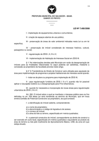 PREFEITURA MUNICIPAL DO SALVADORPREFEITURA MUNICIPAL DO SALVADORPREFEITURA MUNICIPAL DO SALVADORPREFEITURA MUNICIPAL DO SALVADOR –––– BAHIABAHIABAHIABAHIA
GABINETE DO PREFEITOGABINETE DO PREFEITOGABINETE DO PREFEITOGABINETE DO PREFEITO
____________________________________________________
____________________________
________________
LEI Nº 7.400/2008
146
I - implantação de equipamentos urbanos e comunitários;
II - criação de espaços abertos de uso público;
III - preservação de áreas de valor ambiental indicadas nesta Lei ou em lei
específica;
IV - preservação de imóvel considerado de interesse histórico, cultural,
paisagístico ou social;
V - regularização de ZEIS I, II, IV e V;
VI - implementação de Habitação de Interesse Social em ZEIS III.
§ 1°As indenizações devidas pelo Município em razão da desapropriação de
imóveis para as finalidades relacionadas no caput poderão ser satisfeitas, mediante a
concessão ao proprietário da faculdade prevista neste artigo.
§ 2°A Transferência do Direito de Construir será utilizada para aquisição de
área para implementação de programas e projetos habitacionais de interesse social quando:
I - tratar-se de plano ou programa para implantação de ZEIS III;
II - para regularização fundiária de ZEIS I, II e V, quando não for possível
aplicar o Usucapião Coletivo ou a Desapropriação para Fins Urbanísticos;
III - quando for necessária a incorporação de novas áreas para regularização
urbanística de ZEIS I, IV e V.
Art. 260. O imóvel sobre o qual se manifeste o interesse público para os fins
definidos no art. 259 desta Lei será transferido ao domínio do Município, que em troca
emitirá Certidão de Potencial Construtivo ao proprietário, da qual constará:
I - a identificação do imóvel cedente, compreendendo:
a) o nome do proprietário;
b) a denominação e o código do logradouro de acesso;
c) o número do imóvel;
d) a área do lote ou terreno, especificada em metros quadrados;
II - o potencial construtivo do imóvel, correspondente ao direito de construir a
ser exercido em outro local, especificado em metros quadrados e equivalente ao produto da
área do terreno ou lote pelo Coeficiente de Aproveitamento Básico, CAB, da zona em que
esteja situado.
 