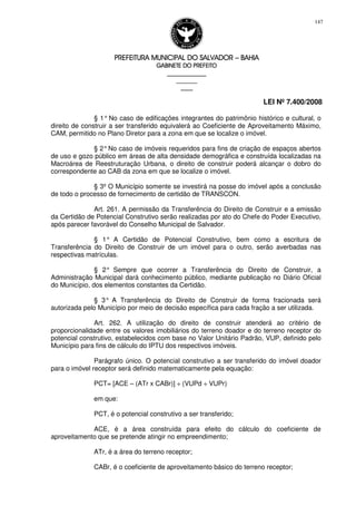 PREFEITURA MUNICIPAL DO SALVADORPREFEITURA MUNICIPAL DO SALVADORPREFEITURA MUNICIPAL DO SALVADORPREFEITURA MUNICIPAL DO SALVADOR –––– BAHIABAHIABAHIABAHIA
GABINETE DO PREFEITOGABINETE DO PREFEITOGABINETE DO PREFEITOGABINETE DO PREFEITO
____________________________________________________
____________________________
________________
LEI Nº 7.400/2008
147
§ 1° No caso de edificações integrantes do patrimônio histórico e cultural, o
direito de construir a ser transferido equivalerá ao Coeficiente de Aproveitamento Máximo,
CAM, permitido no Plano Diretor para a zona em que se localize o imóvel.
§ 2°No caso de imóveis requeridos para fins de criação de espaços abertos
de uso e gozo público em áreas de alta densidade demográfica e construída localizadas na
Macroárea de Reestruturação Urbana, o direito de construir poderá alcançar o dobro do
correspondente ao CAB da zona em que se localize o imóvel.
§ 3º O Município somente se investirá na posse do imóvel após a conclusão
de todo o processo de fornecimento de certidão de TRANSCON.
Art. 261. A permissão da Transferência do Direito de Construir e a emissão
da Certidão de Potencial Construtivo serão realizadas por ato do Chefe do Poder Executivo,
após parecer favorável do Conselho Municipal de Salvador.
§ 1° A Certidão de Potencial Construtivo, bem como a escritura de
Transferência do Direito de Construir de um imóvel para o outro, serão averbadas nas
respectivas matrículas.
§ 2° Sempre que ocorrer a Transferência do Direito de Construir, a
Administração Municipal dará conhecimento público, mediante publicação no Diário Oficial
do Município, dos elementos constantes da Certidão.
§ 3° A Transferência do Direito de Construir de forma fracionada será
autorizada pelo Município por meio de decisão específica para cada fração a ser utilizada.
Art. 262. A utilização do direito de construir atenderá ao critério de
proporcionalidade entre os valores imobiliários do terreno doador e do terreno receptor do
potencial construtivo, estabelecidos com base no Valor Unitário Padrão, VUP, definido pelo
Município para fins de cálculo do IPTU dos respectivos imóveis.
Parágrafo único. O potencial construtivo a ser transferido do imóvel doador
para o imóvel receptor será definido matematicamente pela equação:
PCT= [ACE – (ATr x CABr)] ÷ (VUPd ÷ VUPr)
em que:
PCT, é o potencial construtivo a ser transferido;
ACE, é a área construída para efeito do cálculo do coeficiente de
aproveitamento que se pretende atingir no empreendimento;
ATr, é a área do terreno receptor;
CABr, é o coeficiente de aproveitamento básico do terreno receptor;
 