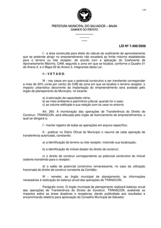 PREFEITURA MUNICIPAL DO SALVADORPREFEITURA MUNICIPAL DO SALVADORPREFEITURA MUNICIPAL DO SALVADORPREFEITURA MUNICIPAL DO SALVADOR –––– BAHIABAHIABAHIABAHIA
GABINETE DO PREFEITOGABINETE DO PREFEITOGABINETE DO PREFEITOGABINETE DO PREFEITO
____________________________________________________
____________________________
________________
LEI Nº 7.400/2008
149
I - a área construída para efeito do cálculo do coeficiente de aproveitamento
que se pretende atingir no empreendimento não excederá ao limite máximo estabelecido
para o terreno ou lote receptor, de acordo com a aplicação do Coeficiente de
Aproveitamento Máximo, CAM, segundo a zona em que se localize, conforme o Quadro 01
do Anexo 2, e o Mapa 02 do Anexo 3, integrantes desta Lei;
II – V E T A D O;
III - nos casos em que o potencial construtivo a ser transferido corresponder
a mais de 20% (vinte por cento) do CAB da zona em que se localize o terreno receptor, o
impacto urbanístico decorrente da implantação do empreendimento será avaliado pelo
órgão de planejamento do Município, no tocante:
a) à saturação da capacidade viária;
b) ao meio ambiente e patrimônio cultural, quando for o caso;
c) ao volume edificado e sua relação com os usos no entorno.
Art. 265. A monitoração das operações de Transferência do Direito de
Construir, TRANSCON, será efetuada pelo órgão de licenciamento de empreendimentos, o
qual se obrigará a:
I - manter registro de todas as operações em arquivo específico;
II - publicar no Diário Oficial do Município o resumo de cada operação de
transferência autorizada, constando:
a) a identificação do terreno ou lote receptor, incluindo sua localização;
b) a identificação do imóvel doador do direito de construir;
c) o direito de construir correspondente ao potencial construtivo do imóvel
cedente transferido para o receptor;
d) o saldo de potencial construtivo remanescente, no caso da utilização
fracionada do direito de construir constante da Certidão;
III - remeter, ao órgão municipal de planejamento, as informações
necessárias à realização do balanço anual das operações de TRANSCON.
Parágrafo único. O órgão municipal de planejamento realizará balanço anual
das operações de Transferência do Direito de Construir, TRANSCON, avaliando os
impactos sobre as áreas doadoras e receptoras, dando publicidade aos resultados e
encaminhando relatório para apreciação do Conselho Municipal de Salvador.
 