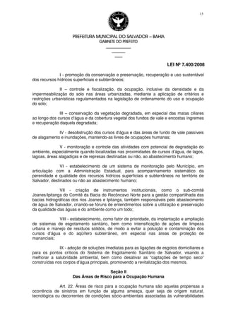 PREFEITURA MUNICIPAL DO SALVADORPREFEITURA MUNICIPAL DO SALVADORPREFEITURA MUNICIPAL DO SALVADORPREFEITURA MUNICIPAL DO SALVADOR –––– BAHIABAHIABAHIABAHIA
GABINETE DO PREFEITOGABINETE DO PREFEITOGABINETE DO PREFEITOGABINETE DO PREFEITO
____________________________________________________
____________________________
________________
LEI Nº 7.400/2008
15
I - promoção da conservação e preservação, recuperação e uso sustentável
dos recursos hídricos superficiais e subterrâneos;
II – controle e fiscalização, da ocupação, inclusive da densidade e da
impermeabilização do solo nas áreas urbanizadas, mediante a aplicação de critérios e
restrições urbanísticas regulamentados na legislação de ordenamento do uso e ocupação
do solo;
III – conservação da vegetação degradada, em especial das matas ciliares
ao longo dos cursos d’água e da cobertura vegetal dos fundos de vale e encostas íngremes
e recuperação daquela degradada;
IV - desobstrução dos cursos d’água e das áreas de fundo de vale passíveis
de alagamento e inundações, mantendo-as livres de ocupações humanas;
V - monitoração e controle das atividades com potencial de degradação do
ambiente, especialmente quando localizadas nas proximidades de cursos d’água, de lagos,
lagoas, áreas alagadiças e de represas destinadas ou não, ao abastecimento humano;
VI - estabelecimento de um sistema de monitoração pelo Município, em
articulação com a Administração Estadual, para acompanhamento sistemático da
perenidade e qualidade dos recursos hídricos superficiais e subterrâneos no território de
Salvador, destinados ou não ao abastecimento humano;
VII - criação de instrumentos institucionais, como o sub-comitê
Joanes/Ipitanga do Comitê da Bacia do Recôncavo Norte para a gestão compartilhada das
bacias hidrográficas dos rios Joanes e Ipitanga, também responsáveis pelo abastecimento
de água de Salvador, criando-se fóruns de entendimentos sobre a utilização e preservação
da qualidade das águas e do ambiente como um todo;
VIII - estabelecimento, como fator de prioridade, da implantação e ampliação
de sistemas de esgotamento sanitário, bem como intensificação de ações de limpeza
urbana e manejo de resíduos sólidos, de modo a evitar a poluição e contaminação dos
cursos d’água e do aqüífero subterrâneo, em especial nas áreas de proteção de
mananciais;
IX - adoção de soluções imediatas para as ligações de esgotos domiciliares e
para os pontos críticos do Sistema de Esgotamento Sanitário de Salvador, visando a
melhorar a salubridade ambiental, bem como desativar as “captações de tempo seco”
construídas nos corpos d’água principais, promovendo a revitalização dos mesmos.
Seção II
Das Áreas de Risco para a Ocupação Humana
Art. 22. Áreas de risco para a ocupação humana são aquelas propensas a
ocorrência de sinistros em função de alguma ameaça, quer seja de origem natural,
tecnológica ou decorrentes de condições sócio-ambientais associadas às vulnerabilidades
 