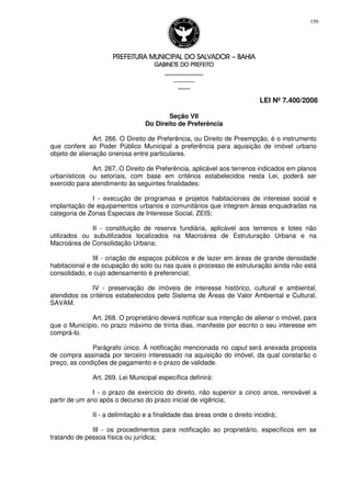 PREFEITURA MUNICIPAL DO SALVADORPREFEITURA MUNICIPAL DO SALVADORPREFEITURA MUNICIPAL DO SALVADORPREFEITURA MUNICIPAL DO SALVADOR –––– BAHIABAHIABAHIABAHIA
GABINETE DO PREFEITOGABINETE DO PREFEITOGABINETE DO PREFEITOGABINETE DO PREFEITO
____________________________________________________
____________________________
________________
LEI Nº 7.400/2008
150
Seção VII
Do Direito de Preferência
Art. 266. O Direito de Preferência, ou Direito de Preempção, é o instrumento
que confere ao Poder Público Municipal a preferência para aquisição de imóvel urbano
objeto de alienação onerosa entre particulares.
Art. 267. O Direito de Preferência, aplicável aos terrenos indicados em planos
urbanísticos ou setoriais, com base em critérios estabelecidos nesta Lei, poderá ser
exercido para atendimento às seguintes finalidades:
I - execução de programas e projetos habitacionais de interesse social e
implantação de equipamentos urbanos e comunitários que integrem áreas enquadradas na
categoria de Zonas Especiais de Interesse Social, ZEIS;
II - constituição de reserva fundiária, aplicável aos terrenos e lotes não
utilizados ou subutilizados localizados na Macroárea de Estruturação Urbana e na
Macroárea de Consolidação Urbana;
III - criação de espaços públicos e de lazer em áreas de grande densidade
habitacional e de ocupação do solo ou nas quais o processo de estruturação ainda não está
consolidado, e cujo adensamento é preferencial;
IV - preservação de imóveis de interesse histórico, cultural e ambiental,
atendidos os critérios estabelecidos pelo Sistema de Áreas de Valor Ambiental e Cultural,
SAVAM.
Art. 268. O proprietário deverá notificar sua intenção de alienar o imóvel, para
que o Município, no prazo máximo de trinta dias, manifeste por escrito o seu interesse em
comprá-lo.
Parágrafo único. À notificação mencionada no caput será anexada proposta
de compra assinada por terceiro interessado na aquisição do imóvel, da qual constarão o
preço, as condições de pagamento e o prazo de validade.
Art. 269. Lei Municipal específica definirá:
I - o prazo de exercício do direito, não superior a cinco anos, renovável a
partir de um ano após o decurso do prazo inicial de vigência;
II - a delimitação e a finalidade das áreas onde o direito incidirá;
III - os procedimentos para notificação ao proprietário, específicos em se
tratando de pessoa física ou jurídica;
 