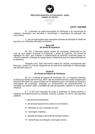 PREFEITURA MUNICIPAL DO SALVADORPREFEITURA MUNICIPAL DO SALVADORPREFEITURA MUNICIPAL DO SALVADORPREFEITURA MUNICIPAL DO SALVADOR –––– BAHIABAHIABAHIABAHIA
GABINETE DO PREFEITOGABINETE DO PREFEITOGABINETE DO PREFEITOGABINETE DO PREFEITO
____________________________________________________
____________________________
________________
LEI Nº 7.400/2008
151
IV - a definição do órgão encarregado da notificação e da manutenção de
cadastros atualizados que permitam a monitoração e fiscalização da aplicação dos
instrumentos;
V - que as indenizações pelas aquisições advindas da aplicação do direito de
que trata o art. 266 serão efetivadas em dinheiro.
Seção VIII
Do Direito de Superfície
Art. 270. O Município poderá receber em concessão, diretamente ou por
meio de seus órgãos, empresas ou autarquias, o direito de superfície, nos termos da
legislação em vigor, para viabilizar a implementação de diretrizes constantes desta Lei,
inclusive mediante a utilização do espaço aéreo e subterrâneo que terá regras definidas em
lei especifica.
Parágrafo único. Este instrumento poderá ser utilizado onerosamente pelo
Município, também em imóveis integrantes do seu patrimônio destinados à implementação
das diretrizes desta Lei.
Seção IX
Do Estudo de Impacto de Vizinhança
Art. 271. O Estudo de Impacto de Vizinhança, EIV, e o respectivo Relatório
do Estudo de Impacto de Vizinhança, REIV, são documentos técnicos a serem exigidos pelo
Executivo Municipal nos casos previstos em lei especifica para a concessão de licenças e
autorizações de construção, ampliação ou funcionamento de empreendimentos ou
atividades que possam afetar a qualidade de vida da população residente na sua área de
influência.
§ 1° O EIV será executado de modo a contemplar os efeitos positivos e
negativos do empreendimento ou atividade, incluindo a análise, no mínimo, das seguintes
questões:
I - adensamento populacional;
II - demanda de equipamentos urbanos e comunitários;
III - alterações no uso e ocupação do solo;
IV - valorização imobiliária;
V - geração de tráfego e demanda de transporte público;
VI - interferências na ventilação e iluminação natural;
 