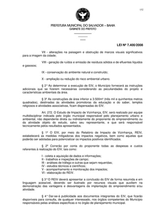PREFEITURA MUNICIPAL DO SALVADORPREFEITURA MUNICIPAL DO SALVADORPREFEITURA MUNICIPAL DO SALVADORPREFEITURA MUNICIPAL DO SALVADOR –––– BAHIABAHIABAHIABAHIA
GABINETE DO PREFEITOGABINETE DO PREFEITOGABINETE DO PREFEITOGABINETE DO PREFEITO
____________________________________________________
____________________________
________________
LEI Nº 7.400/2008
152
VII - alterações na paisagem e obstrução de marcos visuais significativos
para a imagem da cidade;
VIII - geração de ruídos e emissão de resíduos sólidos e de efluentes líquidos
e gasosos;
IX - conservação do ambiente natural e construído;
X - ampliação ou redução do risco ambiental urbano.
§ 2° Ao determinar a execução de EIV, o Município fornecerá as instruções
adicionais que se fizerem necessárias considerando as peculiaridades do projeto e
características ambientais da área.
§ 3º As construções de área inferior a 3.500m² (três mil e quinhentos metros
quadrados), destinadas às atividades promotoras da educação e do saber, templos
religiosos e atividades associativas, ficam dispensadas do EIV.
Art. 272. O Estudo de Impacto de Vizinhança, EIV, será realizado por equipe
multidisciplinar indicada pelo órgão municipal responsável pelo planejamento urbano e
ambiental, não dependente direta ou indiretamente do proponente do empreendimento ou
da atividade objeto do estudo, salvo seu representante, e que será responsável
tecnicamente pelos resultados apresentados.
§ 1º O EIV, por meio do Relatório de Impacto de Vizinhança, REIV,
estabelecerá as medidas mitigadoras dos impactos negativos, bem como aquelas que
poderão ser adotadas para potencializar os impactos positivos identificados.
§ 2º Correrão por conta do proponente todas as despesas e custos
referentes à realização do EIV, tais como:
I - coleta e aquisição de dados e informações;
II - trabalhos e inspeções de campo;
III - análises de tráfego e outras que sejam requeridas;
IV - estudos técnicos e científicos;
V - acompanhamento e monitoração dos impactos;
VI - elaboração do REIV.
§ 3°O REIV deverá apresentar a conclusão do EIV de forma resumida e em
linguagem acessível, devendo ser ilustrado por recursos visuais que auxiliem na
demonstração das vantagens e desvantagens da implantação do empreendimento e/ou
atividade.
§ 4° Dar-se-á publicidade aos documentos integrantes do EIV, que ficarão
disponíveis para consulta, de qualquer interessado, nos órgãos competentes do Município
responsáveis pelas análises específicas e no órgão de planejamento municipal.
 