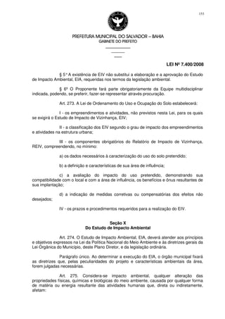 PREFEITURA MUNICIPAL DO SALVADORPREFEITURA MUNICIPAL DO SALVADORPREFEITURA MUNICIPAL DO SALVADORPREFEITURA MUNICIPAL DO SALVADOR –––– BAHIABAHIABAHIABAHIA
GABINETE DO PREFEITOGABINETE DO PREFEITOGABINETE DO PREFEITOGABINETE DO PREFEITO
____________________________________________________
____________________________
________________
LEI Nº 7.400/2008
153
§ 5°A existência de EIV não substitui a elaboração e a aprovação do Estudo
de Impacto Ambiental, EIA, requeridas nos termos da legislação ambiental.
§ 6º O Proponente fará parte obrigatoriamente da Equipe multidisciplinar
indicada, podendo, se preferir, fazer-se representar através procuração.
Art. 273. A Lei de Ordenamento do Uso e Ocupação do Solo estabelecerá:
I - os empreendimentos e atividades, não previstos nesta Lei, para os quais
se exigirá o Estudo de Impacto de Vizinhança, EIV;
II - a classificação dos EIV segundo o grau de impacto dos empreendimentos
e atividades na estrutura urbana;
III - os componentes obrigatórios do Relatório de Impacto de Vizinhança,
REIV, compreendendo, no mínimo:
a) os dados necessários à caracterização do uso do solo pretendido;
b) a definição e características de sua área de influência;
c) a avaliação do impacto do uso pretendido, demonstrando sua
compatibilidade com o local e com a área de influência, os benefícios e ônus resultantes de
sua implantação;
d) a indicação de medidas corretivas ou compensatórias dos efeitos não
desejados;
IV - os prazos e procedimentos requeridos para a realização do EIV.
Seção X
Do Estudo de Impacto Ambiental
Art. 274. O Estudo de Impacto Ambiental, EIA, deverá atender aos princípios
e objetivos expressos na Lei da Política Nacional do Meio Ambiente e às diretrizes gerais da
Lei Orgânica do Município, deste Plano Diretor, e da legislação ordinária.
Parágrafo único. Ao determinar a execução do EIA, o órgão municipal fixará
as diretrizes que, pelas peculiaridades do projeto e características ambientais da área,
forem julgadas necessárias.
Art. 275. Considera-se impacto ambiental, qualquer alteração das
propriedades físicas, químicas e biológicas do meio ambiente, causada por qualquer forma
de matéria ou energia resultante das atividades humanas que, direta ou indiretamente,
afetam:
 