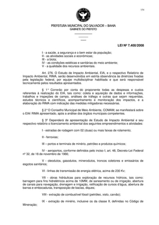 PREFEITURA MUNICIPAL DO SALVADORPREFEITURA MUNICIPAL DO SALVADORPREFEITURA MUNICIPAL DO SALVADORPREFEITURA MUNICIPAL DO SALVADOR –––– BAHIABAHIABAHIABAHIA
GABINETE DO PREFEITOGABINETE DO PREFEITOGABINETE DO PREFEITOGABINETE DO PREFEITO
____________________________________________________
____________________________
________________
LEI Nº 7.400/2008
154
I - a saúde, a segurança e o bem estar da população;
II - as atividades sociais e econômicas;
III - a biota;
IV - as condições estéticas e sanitárias do meio ambiente;
V - a qualidade dos recursos ambientais.
Art. 276. O Estudo de Impacto Ambiental, EIA, e o respectivo Relatório de
Impacto Ambiental, RIMA, serão desenvolvidos em estrita observância às diretrizes fixadas
pela legislação federal, por equipe multidisciplinar habilitada e que será responsável
tecnicamente pelos resultados apresentados.
§ 1° Correrão por conta do proponente todas as despesas e custos
referentes à realização do EIA, tais como: coleta e aquisição de dados e informações,
trabalhos e inspeções de campo, análises de tráfego e outras que sejam requeridas,
estudos técnicos e científicos, acompanhamento e monitoração dos impactos, e a
elaboração do RIMA com indicação das medidas mitigadoras necessárias.
§ 2°O Conselho Municipal de Meio Ambiente, COMAM, se manifestará sobre
o EIA/ RIMA apresentado, após a análise dos órgãos municipais competentes.
§ 3º Dependerá de apresentação de Estudo de Impacto Ambiental e seu
respectivo relatório o licenciamento ambiental dos seguintes empreendimentos e atividades:
I - estradas de rodagem com 02 (duas) ou mais faixas de rolamento;
II - ferrovias;
III – portos e terminais de minério, petróleo e produtos químicos;
IV - aeroportos, conforme definidos pelo inciso I, art. 48, Decreto-Lei Federal
nº 32, de 18 de novembro de 1966;
V - oleodutos, gasodutos, minerodutos, troncos coletores e emissários de
esgotos sanitários;
VI - linhas de transmissão de energia elétrica, acima de 230 Kv;
VII - obras hidráulicas para exploração de recursos hídricos, tais como:
barragem para fins hidrelétricos acima de 10MW, de saneamento ou de irrigação, abertura
de canais para navegação, drenagem e irrigação, retificação de cursos d’água, abertura de
barras e embocaduras, transposição de bacias, diques;
VIII - extração de combustível fóssil (petróleo, xisto, carvão);
IX - extração de minério, inclusive os da classe II, definidas no Código de
Mineração;
 