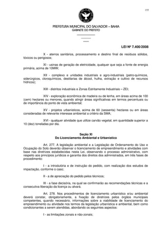PREFEITURA MUNICIPAL DO SALVADORPREFEITURA MUNICIPAL DO SALVADORPREFEITURA MUNICIPAL DO SALVADORPREFEITURA MUNICIPAL DO SALVADOR –––– BAHIABAHIABAHIABAHIA
GABINETE DO PREFEITOGABINETE DO PREFEITOGABINETE DO PREFEITOGABINETE DO PREFEITO
____________________________________________________
____________________________
________________
LEI Nº 7.400/2008
155
X - aterros sanitários, processamento e destino final de resíduos sólidos,
tóxicos ou perigosos;
XI - usinas de geração de eletricidade, qualquer que seja a fonte de energia
primária, acima de 10MW;
XII - complexo e unidades industriais e agro-industriais (petro-químicos,
siderúrgicos, cloroquímicos, destilarias de álcool, hulha, extração e cultivo de recursos
hídricos);
XIII - distritos industriais e Zonas Estritamente Industriais – ZEI;
XIV - exploração econômica de madeira ou de lenha, em áreas acima de 100
(cem) hectares ou menores, quando atingir áreas significativas em termos percentuais ou
de importância do ponto de vista ambiental;
XV - projetos urbanísticos, acima de 60 (sessenta) hectares ou em áreas
consideradas de relevante interesse ambiental a critério da SMA;
XVI - qualquer atividade que utilize carvão vegetal, em quantidade superior a
10 (dez) toneladas por dia.
Seção XI
Do Licenciamento Ambiental e Urbanístico
Art. 277. A legislação ambiental e a Legislação de Ordenamento do Uso e
Ocupação do Solo deverão observar o licenciamento de empreendimento e atividades com
base nas diretrizes estabelecidas nesta Lei, observando o processo administrativo, com
respeito aos princípios jurídicos e garantia dos direitos dos administrados, em três fases de
procedimento:
I - a introdutória e de instrução do pedido, com realização dos estudos de
impactação, conforme o caso;
II - a de apreciação do pedido pelos técnicos;
III - a fase decisória, na qual se confirmarão as recomendações técnicas e a
consecutiva liberação da licença ou alvará.
Art. 278. Nos procedimentos de licenciamento urbanístico e/ou ambiental
deverá constar, obrigatoriamente, a fixação de diretrizes pelos órgãos municipais
competentes, quando necessário, informações sobre a viabilidade de licenciamento do
empreendimento ou atividade nos termos da legislação urbanística e ambiental, bem como
condicionantes a serem atendidas, abordando os seguintes aspectos:
I - as limitações zonais e não-zonais;
 